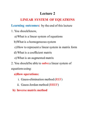 Lecture 2
LINEAR SYSTEM OF EQUATIONS
Learning outcomes: by the end of this lecture
1. You should know,
a)What is a linear system of equations
b)What is a homogeneous system
c)How to represent a linear system in matrix form
d) What is a coefficient matrix
e)What is an augmented matrix
2. You should be able to solve a linear system of
equationsusing:
a)Row operations:
i. Gauss-elimination method (REF)
ii. Gauss-Jordan method (RREF)
b) Inverse matrix method
 