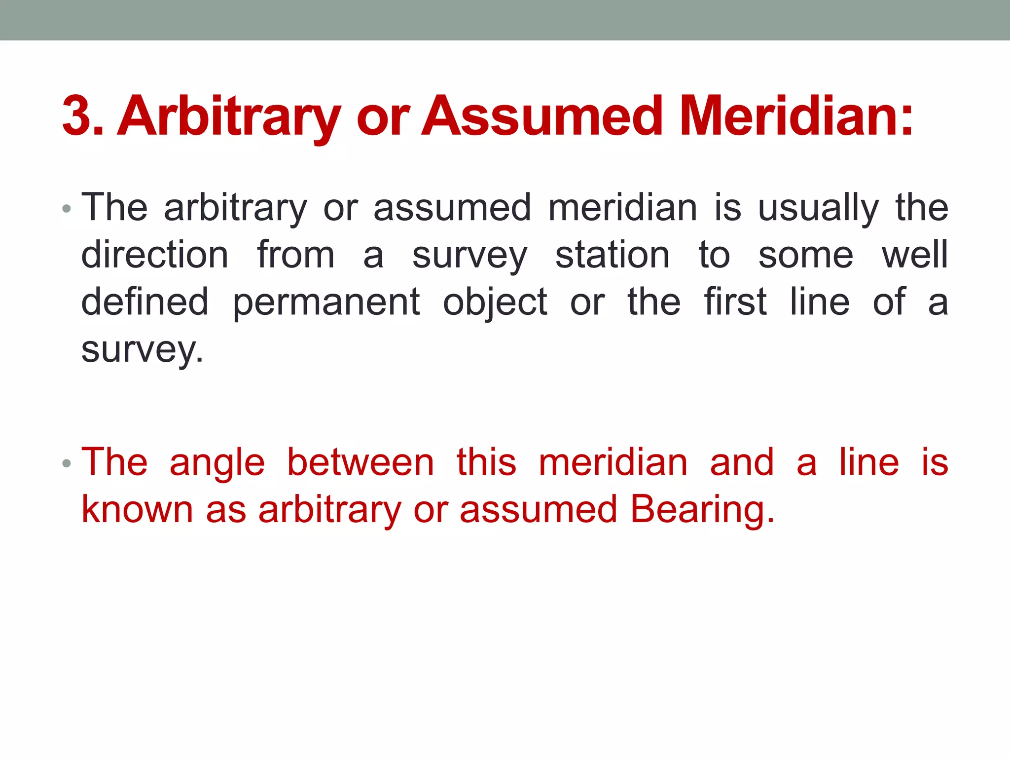 3. Arbitrary or Assumed Meridian:
• The arbitrary or assumed meridian is usually the
direction from a survey station to some well
defined permanent object or the first line of a
survey.
• The angle between this meridian and a line is
known as arbitrary or assumed Bearing.
 