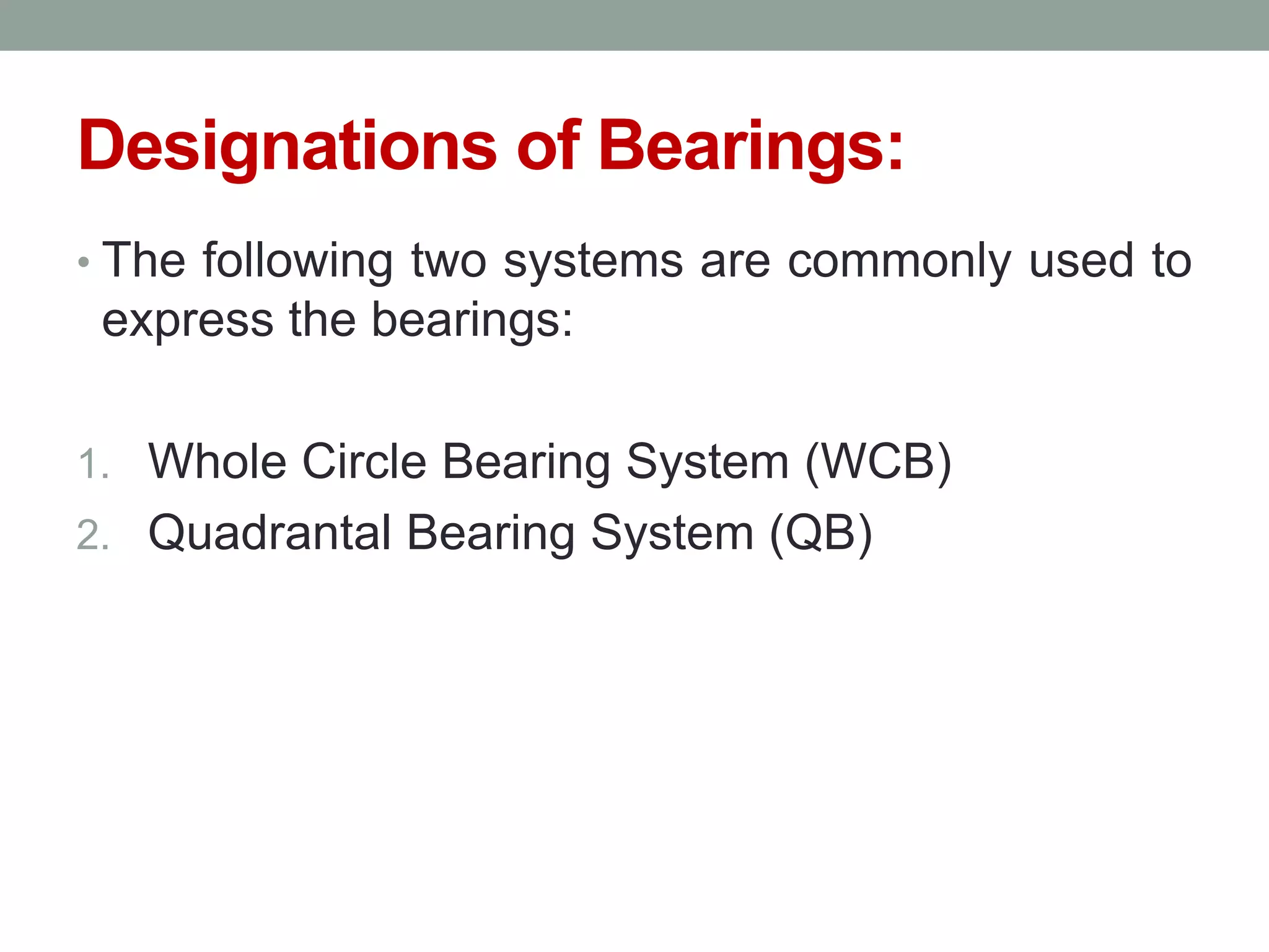 Designations of Bearings:
• The following two systems are commonly used to
express the bearings:
1. Whole Circle Bearing System (WCB)
2. Quadrantal Bearing System (QB)
 