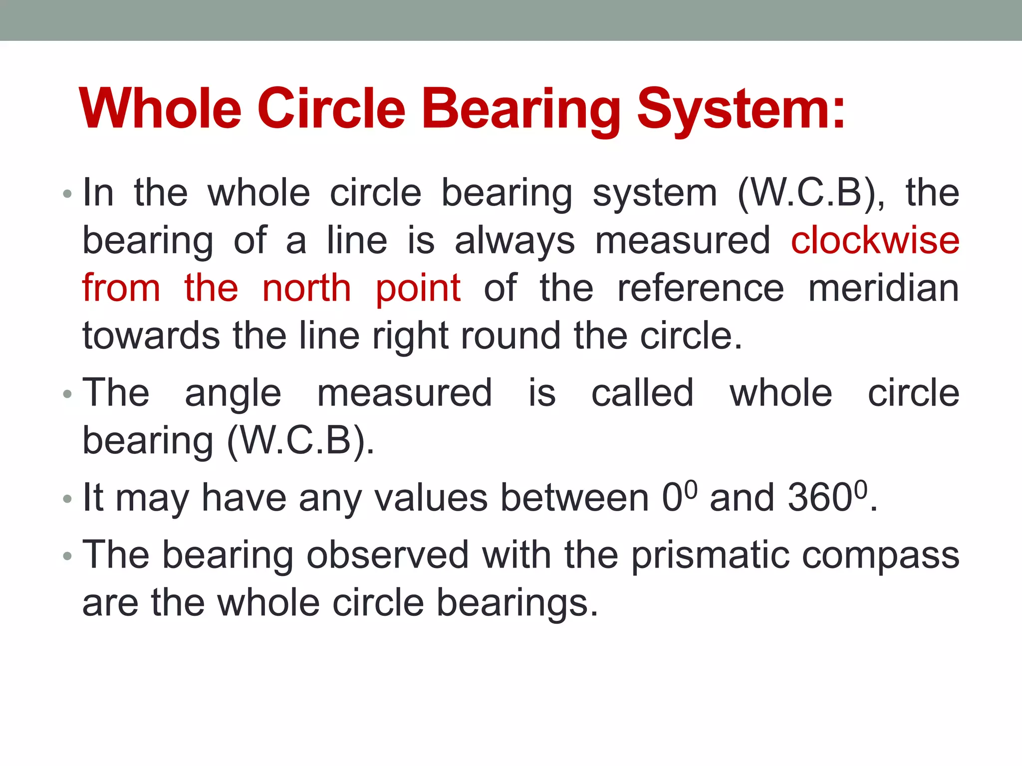 Whole Circle Bearing System:
• In the whole circle bearing system (W.C.B), the
bearing of a line is always measured clockwise
from the north point of the reference meridian
towards the line right round the circle.
• The angle measured is called whole circle
bearing (W.C.B).
• It may have any values between 00 and 3600.
• The bearing observed with the prismatic compass
are the whole circle bearings.
 