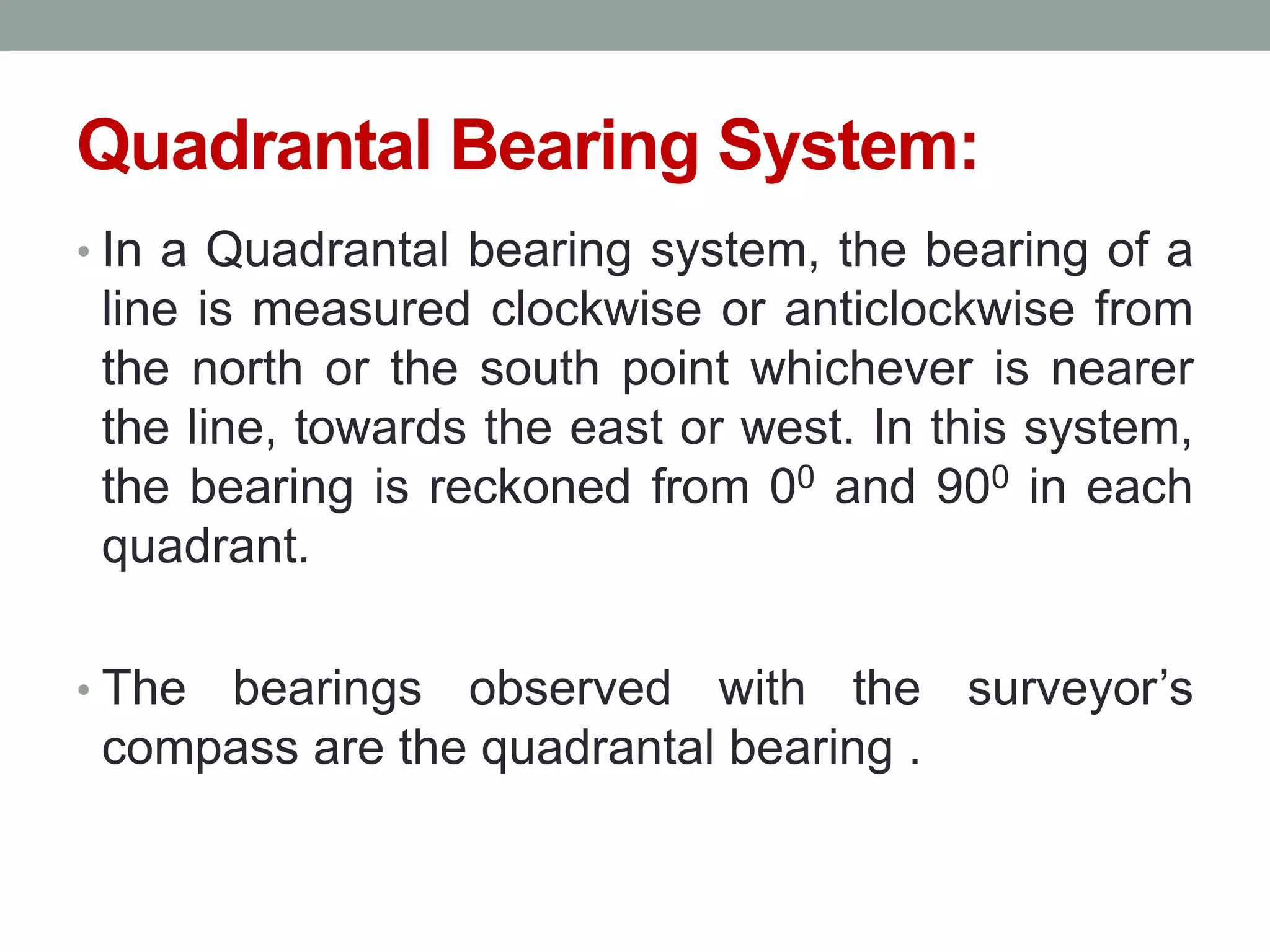 Quadrantal Bearing System:
• In a Quadrantal bearing system, the bearing of a
line is measured clockwise or anticlockwise from
the north or the south point whichever is nearer
the line, towards the east or west. In this system,
the bearing is reckoned from 00 and 900 in each
quadrant.
• The bearings observed with the surveyor‟s
compass are the quadrantal bearing .
 