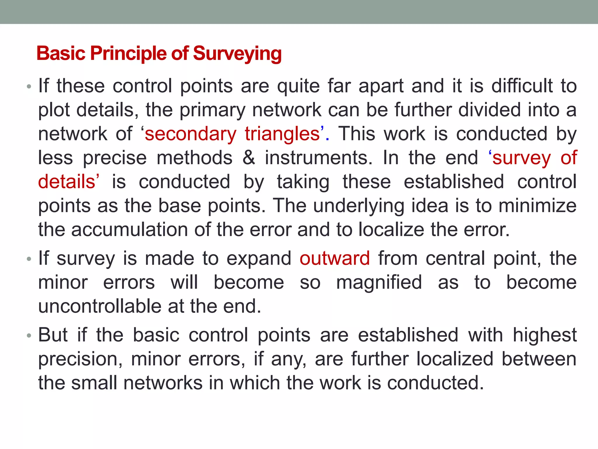 Basic Principle of Surveying
• If these control points are quite far apart and it is difficult to
plot details, the primary network can be further divided into a
network of „secondary triangles‟. This work is conducted by
less precise methods & instruments. In the end „survey of
details‟ is conducted by taking these established control
points as the base points. The underlying idea is to minimize
the accumulation of the error and to localize the error.
• If survey is made to expand outward from central point, the
minor errors will become so magnified as to become
uncontrollable at the end.
• But if the basic control points are established with highest
precision, minor errors, if any, are further localized between
the small networks in which the work is conducted.
 