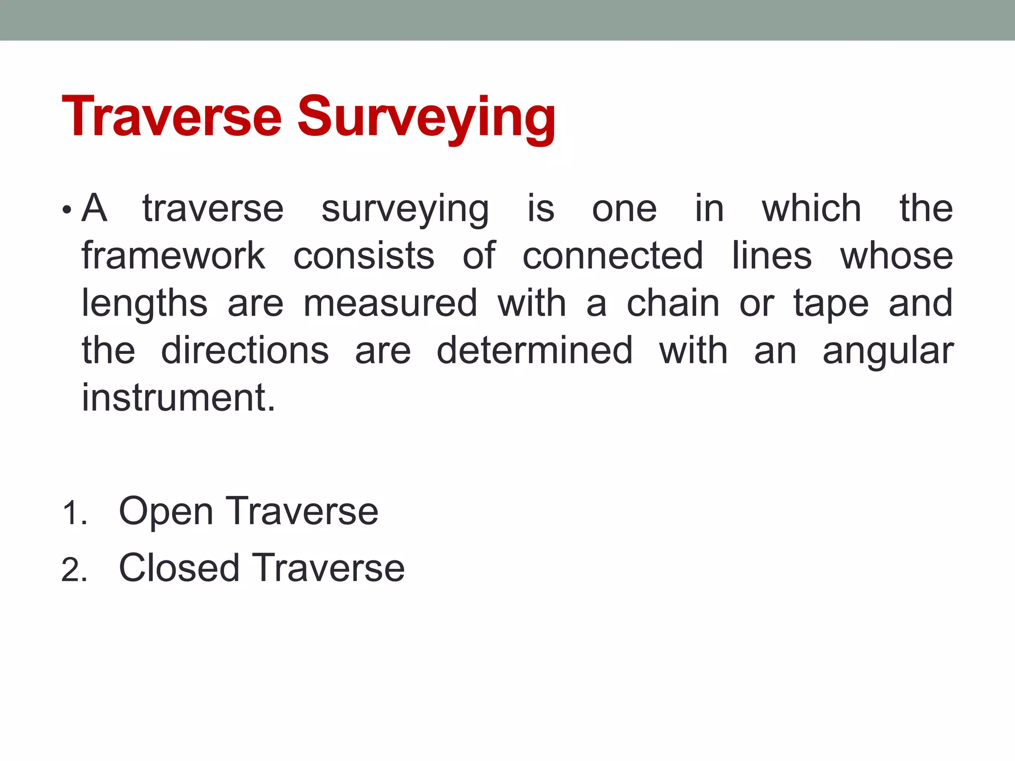 Traverse Surveying
• A traverse surveying is one in which the
framework consists of connected lines whose
lengths are measured with a chain or tape and
the directions are determined with an angular
instrument.
1. Open Traverse
2. Closed Traverse
 