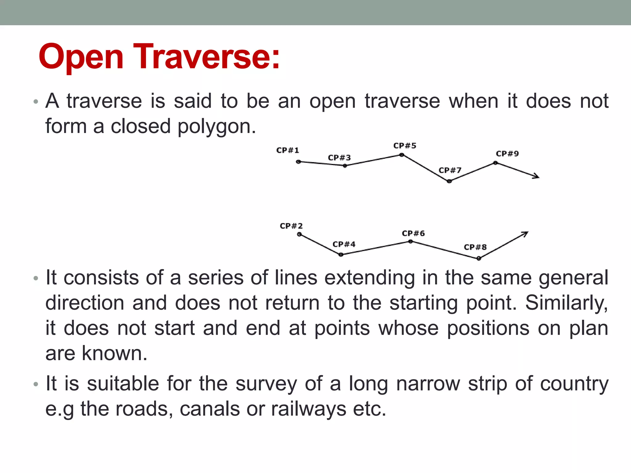 Open Traverse:
• A traverse is said to be an open traverse when it does not
form a closed polygon.
• It consists of a series of lines extending in the same general
direction and does not return to the starting point. Similarly,
it does not start and end at points whose positions on plan
are known.
• It is suitable for the survey of a long narrow strip of country
e.g the roads, canals or railways etc.
 