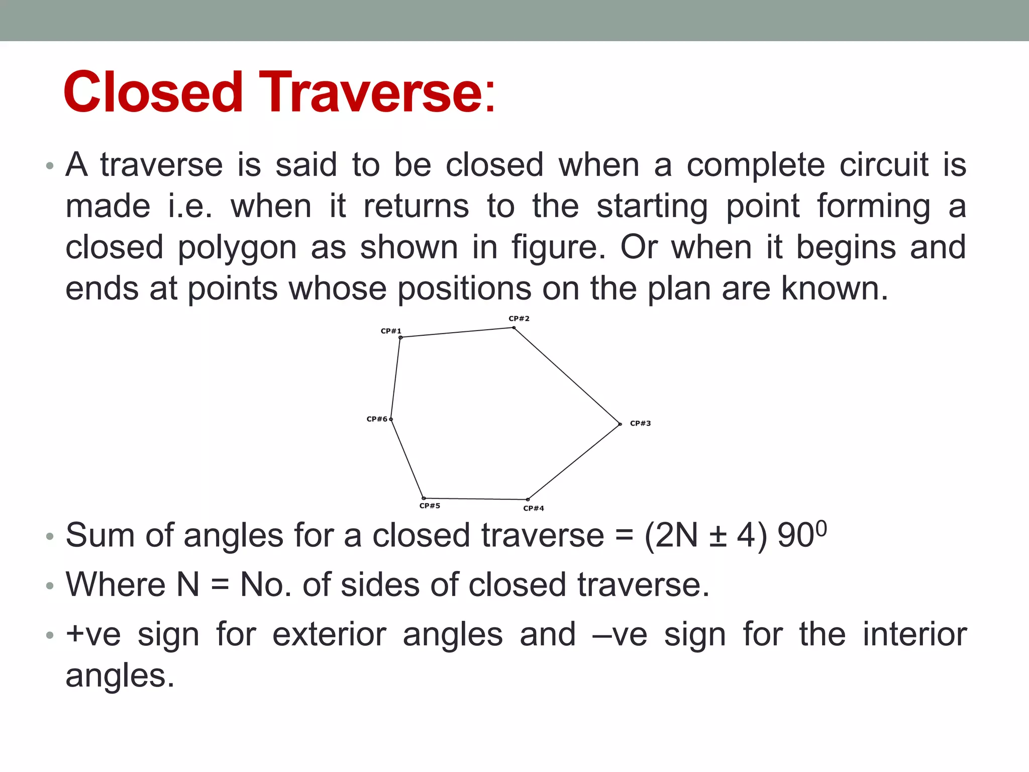 Closed Traverse:
• A traverse is said to be closed when a complete circuit is
made i.e. when it returns to the starting point forming a
closed polygon as shown in figure. Or when it begins and
ends at points whose positions on the plan are known.
• Sum of angles for a closed traverse = (2N ± 4) 900
• Where N = No. of sides of closed traverse.
• +ve sign for exterior angles and –ve sign for the interior
angles.
 