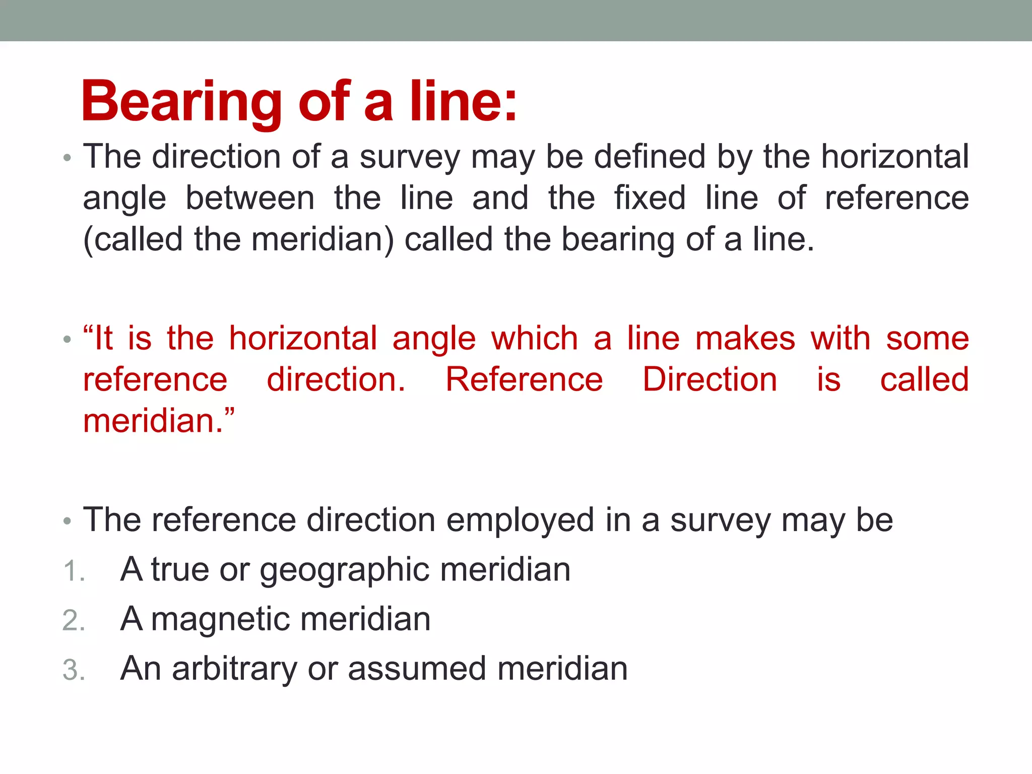 Bearing of a line:
• The direction of a survey may be defined by the horizontal
angle between the line and the fixed line of reference
(called the meridian) called the bearing of a line.
• “It is the horizontal angle which a line makes with some
reference direction. Reference Direction is called
meridian.”
• The reference direction employed in a survey may be
1. A true or geographic meridian
2. A magnetic meridian
3. An arbitrary or assumed meridian
 