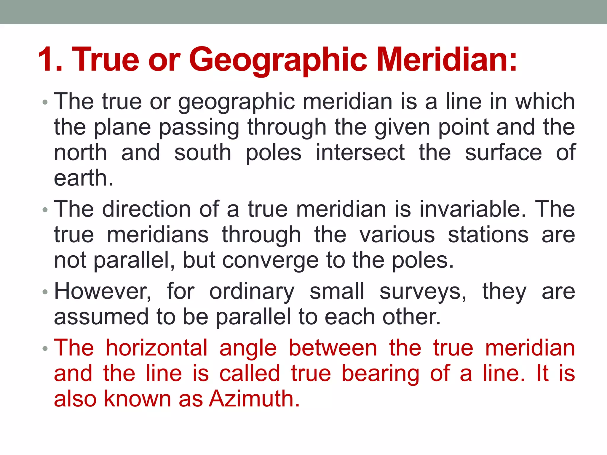 1. True or Geographic Meridian:
• The true or geographic meridian is a line in which
the plane passing through the given point and the
north and south poles intersect the surface of
earth.
• The direction of a true meridian is invariable. The
true meridians through the various stations are
not parallel, but converge to the poles.
• However, for ordinary small surveys, they are
assumed to be parallel to each other.
• The horizontal angle between the true meridian
and the line is called true bearing of a line. It is
also known as Azimuth.
 