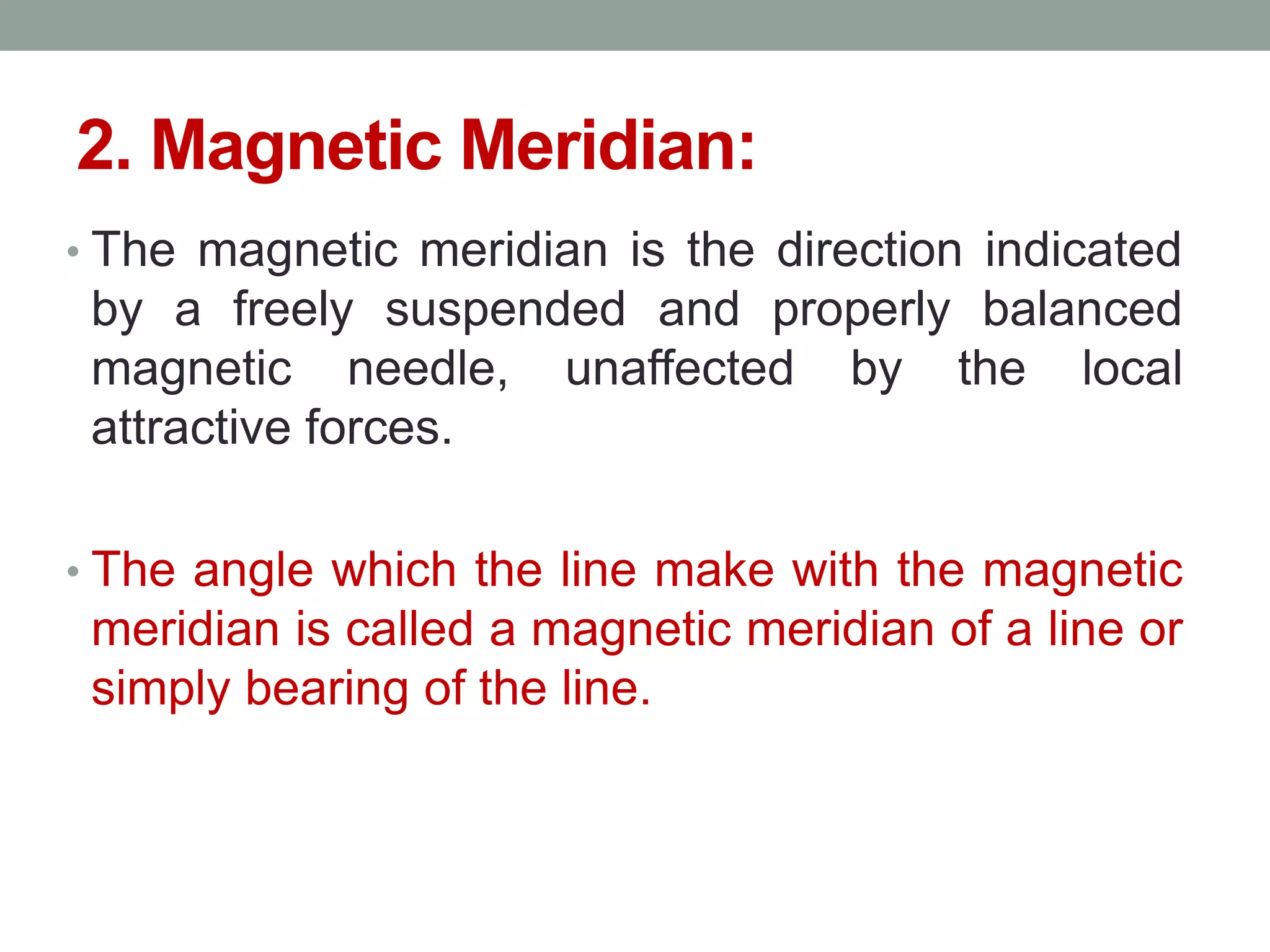 2. Magnetic Meridian:
• The magnetic meridian is the direction indicated
by a freely suspended and properly balanced
magnetic needle, unaffected by the local
attractive forces.
• The angle which the line make with the magnetic
meridian is called a magnetic meridian of a line or
simply bearing of the line.
 