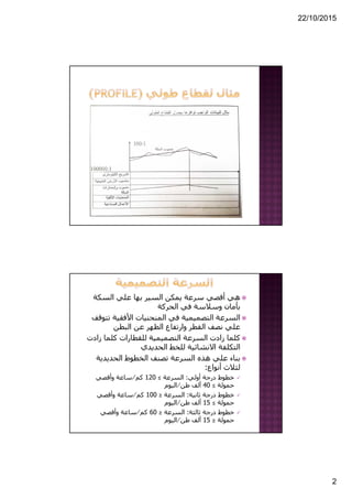 22/10/2015
2
‫السكة‬ ‫علي‬ ‫بھا‬ ‫السير‬ ‫يمكن‬ ‫سرعة‬ ‫أقصي‬ ‫ھي‬
‫الحركة‬ ‫في‬ ‫وسالسة‬ ‫بأمان‬
‫ت‬ ‫األفقية‬ ‫المنحنيات‬ ‫في‬ ‫التصميمية‬ ‫السرعة‬‫توقف‬
‫البطن‬ ‫عن‬ ‫الظھر‬ ‫وارتفاع‬ ‫القطر‬ ‫نصف‬ ‫علي‬
‫زاد‬ ‫كلما‬ ‫للقطارات‬ ‫التصميمية‬ ‫السرعة‬ ‫زادت‬ ‫كلما‬‫ت‬
‫الحديدي‬ ‫للخط‬ ‫االنشائية‬ ‫التكلفة‬
‫الحديدية‬ ‫الخطوط‬ ‫تصنف‬ ‫السرعة‬ ‫ھذه‬ ‫علي‬ ‫بناء‬
‫أنواع‬ ‫لثالث‬:
‫أولي‬ ‫درجة‬ ‫خطوط‬:‫السرعة‬≤120‫كم‬⁄‫وأقصي‬ ‫ساعة‬
‫حمولة‬≤40‫طن‬ ‫ألف‬⁄‫اليوم‬
‫ثانية‬ ‫درجة‬ ‫خطوط‬:‫السرعة‬≥100‫كم‬⁄‫وأقصي‬ ‫ساعة‬
‫حمولة‬≤15‫طن‬ ‫ألف‬⁄‫اليوم‬
‫ثالثة‬ ‫درجة‬ ‫خطوط‬:‫السرعة‬≥60‫كم‬⁄‫وأقصي‬ ‫ساعة‬
‫حمولة‬≥15‫طن‬ ‫ألف‬⁄‫اليوم‬
 