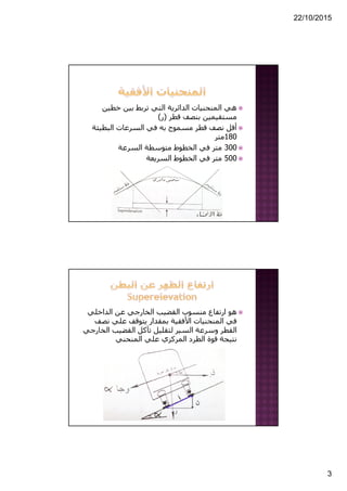 22/10/2015
3
‫خطين‬ ‫بين‬ ‫تربط‬ ‫التي‬ ‫الدائرية‬ ‫المنحنيات‬ ‫ھي‬
‫قطر‬ ‫بنصف‬ ‫مستقيمين‬)‫ر‬(
‫البطيئة‬ ‫السرعات‬ ‫في‬ ‫به‬ ‫مسموح‬ ‫قطر‬ ‫نصف‬ ‫أقل‬
180‫متر‬
300‫السرعة‬ ‫متوسطة‬ ‫الخطوط‬ ‫في‬ ‫متر‬
500‫السريعة‬ ‫الخطوط‬ ‫في‬ ‫متر‬
‫الداخلي‬ ‫عن‬ ‫الخارجي‬ ‫القضيب‬ ‫منسوب‬ ‫ارتفاع‬ ‫ھو‬
‫نص‬ ‫علي‬ ‫يتوقف‬ ‫بمقدار‬ ‫األفقية‬ ‫المنحنيات‬ ‫في‬‫ف‬
‫ال‬ ‫القضيب‬ ‫تآكل‬ ‫لتقليل‬ ‫السير‬ ‫وسرعة‬ ‫القطر‬‫خارجي‬
‫المنحني‬ ‫علي‬ ‫المركزي‬ ‫الطرد‬ ‫قوة‬ ‫نتيجة‬
 
