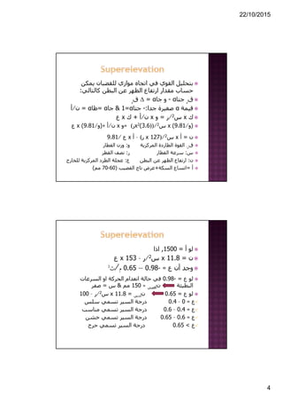 22/10/2015
4
‫يمكن‬ ‫للقضبان‬ ‫موازي‬ ‫اتجاه‬ ‫في‬ ‫القوي‬ ‫بتحليل‬
‫كالتالي‬ ‫البطن‬ ‫عن‬ ‫الظھر‬ ‫ارتفاع‬ ‫مقدار‬ ‫حساب‬:
‫ق‬‫ر‬‫جتا‬α-‫جا‬ ‫و‬α=Δ‫ق‬‫ر‬
‫قيمة‬α‫جدا‬ ‫صغيرة‬:-‫جتا‬α=1&‫جا‬α=‫ظا‬α=‫ن‬⁄‫أ‬
‫ك‬x‫س‬2⁄‫ر‬=‫و‬x‫ن‬⁄‫أ‬+‫ك‬x‫ع‬
)‫و‬⁄9.81(x‫س‬2))⁄3.6(2x‫ر‬(=‫و‬x‫ن‬⁄‫أ‬+)‫و‬⁄9.81(x‫ع‬
‫ن‬=‫أ‬x‫س‬2)⁄127x‫ر‬(–‫أ‬x‫ع‬⁄9.81
‫ق‬‫ر‬:‫المركزية‬ ‫الطاردة‬ ‫القوة‬‫و‬:‫القطار‬ ‫وزن‬
‫س‬:‫القطار‬ ‫سرعة‬‫ر‬:‫القطر‬ ‫نصف‬
‫ن‬:‫البطن‬ ‫عن‬ ‫الظھر‬ ‫ارتفاع‬‫ع‬:‫للخارج‬ ‫المركزية‬ ‫الطرد‬ ‫عجلة‬
‫أ‬=‫السكة‬ ‫اتساع‬+‫القضيب‬ ‫تاج‬ ‫عرض‬)60-70‫مم‬(
‫أ‬ ‫لو‬=1500,‫اذا‬
‫ن‬=11.8x‫س‬2⁄‫ر‬–153x‫ع‬
‫ع‬ ‫أن‬ ‫وجد‬=-0.98—0.65‫م‬⁄‫ث‬2
‫ع‬ ‫لو‬=-0.98‫السرعات‬ ‫او‬ ‫الحركة‬ ‫انعدام‬ ‫حالة‬ ‫في‬
‫البطيئة‬‫ن‬‫أقصي‬≈150‫مم‬&‫س‬=‫صفر‬
‫ع‬ ‫لو‬=0.65‫ن‬‫أدني‬=11.8x‫س‬2⁄‫ر‬–100
‫ع‬=0–0.4‫سلس‬ ‫تسمي‬ ‫السير‬ ‫درجة‬
‫ع‬=0.4–0.6‫مناسب‬ ‫تسمي‬ ‫السير‬ ‫درجة‬
‫ع‬=0.6–0.65‫خشن‬ ‫تسمي‬ ‫السير‬ ‫درجة‬
‫ع‬<0.65‫حرج‬ ‫تسمي‬ ‫السير‬ ‫درجة‬
 