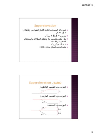 22/10/2015
5
‫الثابتة‬ ‫السرعات‬ ‫حالة‬ ‫في‬)‫واألنف‬ ‫الضواحي‬ ‫قطار‬‫اق‬(
Δ‫ق‬‫ر‬=‫صفر‬
‫ن‬‫النظرية‬=11.8x‫س‬2⁄‫ر‬
‫واستخد‬ ‫القطارات‬ ‫مختلف‬ ‫مع‬ ‫يتناسب‬ ‫لكي‬ ‫لكن‬‫ام‬
‫فان‬ ‫سرعة‬ ‫أقصي‬:
‫ن‬=8x‫س‬2
‫قصوي‬⁄‫ر‬
‫سكة‬ ‫اتساع‬ ‫أساس‬ ‫علي‬=1500
‫الداخلي‬ ‫القضيب‬ ‫حول‬ ‫الدوران‬:
‫الخارجي‬ ‫القضيب‬ ‫حول‬ ‫الدوران‬:
‫المنتصف‬ ‫حول‬ ‫الدوران‬:
‫ن‬
‫ن‬
‫ن‬⁄2
‫ن‬⁄2
1:‫ي‬
1:‫ي‬
1:‫ي‬
1:‫ي‬
 