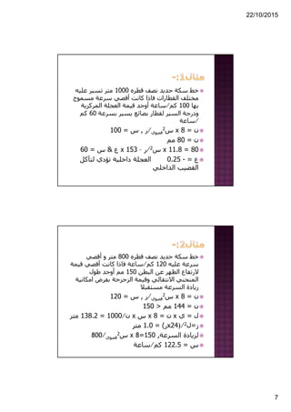 22/10/2015
7
‫قطره‬ ‫نصف‬ ‫حديد‬ ‫سكة‬ ‫خط‬1000‫عليه‬ ‫تسير‬ ‫متر‬
‫مسموح‬ ‫سرعة‬ ‫أقصي‬ ‫كانت‬ ‫فاذا‬ ‫القطارات‬ ‫مختلف‬
‫بھا‬100‫كم‬⁄‫المركزية‬ ‫العجلة‬ ‫قيمة‬ ‫أوجد‬ ‫ساعة‬
‫بسرعة‬ ‫يسير‬ ‫بضائع‬ ‫لقطار‬ ‫السير‬ ‫ودرجة‬60‫كم‬
⁄‫ساعة‬
‫ن‬=8x‫س‬2
‫قصوي‬⁄‫ر‬,‫س‬=100
‫ن‬=80‫مم‬
80=11.8x‫س‬2⁄‫ر‬–153x‫ع‬&‫س‬=60
‫ع‬=-0.25‫لتآكل‬ ‫تؤدي‬ ‫داخلية‬ ‫العجلة‬
‫الداخلي‬ ‫القضيب‬
‫قطره‬ ‫نصف‬ ‫حديد‬ ‫سكة‬ ‫خط‬800‫أقصي‬ ‫و‬ ‫متر‬
‫عليه‬ ‫سرعة‬120‫كم‬⁄‫قيمة‬ ‫أقصي‬ ‫كانت‬ ‫فاذا‬ ‫ساعة‬
‫البطن‬ ‫عن‬ ‫الظھر‬ ‫الرتفاع‬150‫طول‬ ‫أوجد‬ ‫مم‬
‫امكان‬ ‫بفرض‬ ‫الزحزحة‬ ‫وقيمة‬ ‫االنتقالي‬ ‫المنحني‬‫ية‬
‫مستقبال‬ ‫السرعة‬ ‫زيادة‬
‫ن‬=8x‫س‬2
‫قصوي‬⁄‫ر‬,‫س‬=120
‫ن‬=144‫مم‬>150
‫ل‬=‫ي‬x‫ن‬=8x‫س‬x‫ن‬⁄1000=138.2‫متر‬
‫ز‬=‫ل‬2)⁄24x‫ر‬= (1.0‫متر‬
‫السرعة‬ ‫لزيادة‬,150=8x‫س‬2
‫قصوي‬⁄800
‫س‬=122.5‫كم‬⁄‫ساعة‬
 