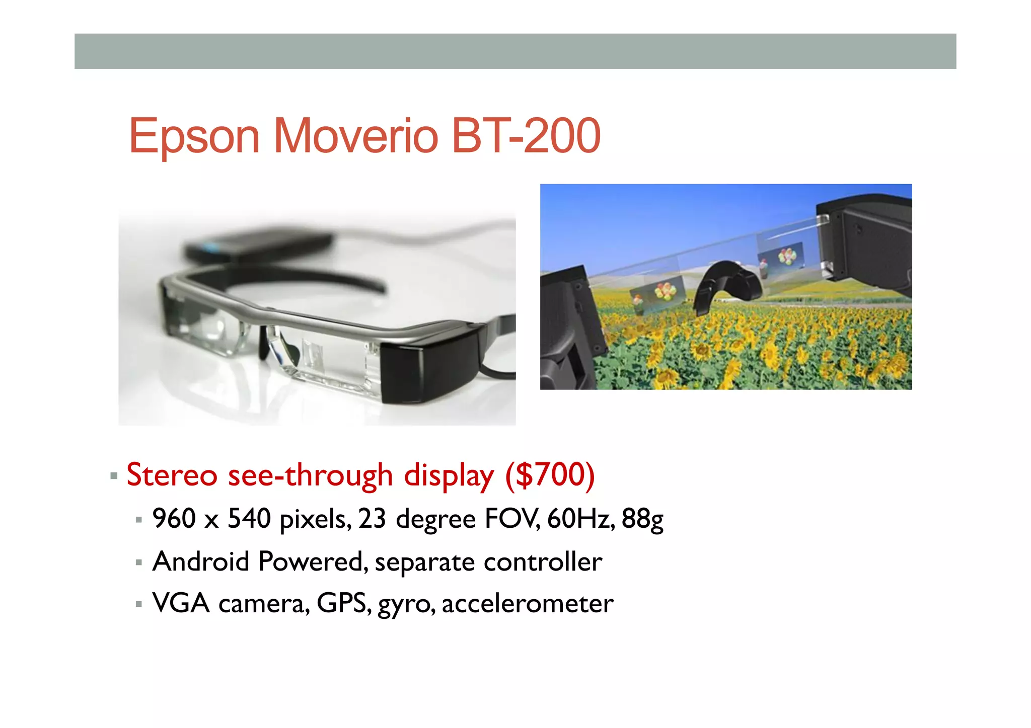 Epson Moverio BT-200
▪ Stereo see-through display ($700)
▪  960 x 540 pixels, 23 degree FOV, 60Hz, 88g
▪  Android Powered, separate controller
▪  VGA camera, GPS, gyro, accelerometer
 