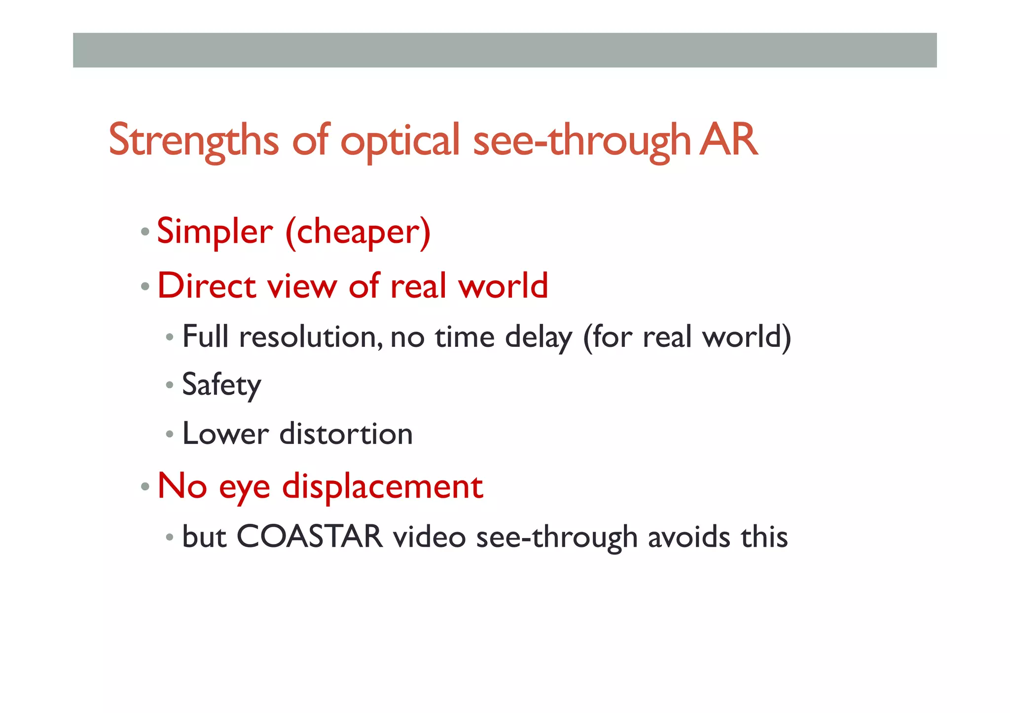 Strengths of optical see-throughAR
• Simpler (cheaper)
• Direct view of real world
• Full resolution, no time delay (for real world)
• Safety
• Lower distortion
• No eye displacement
• but COASTAR video see-through avoids this
 