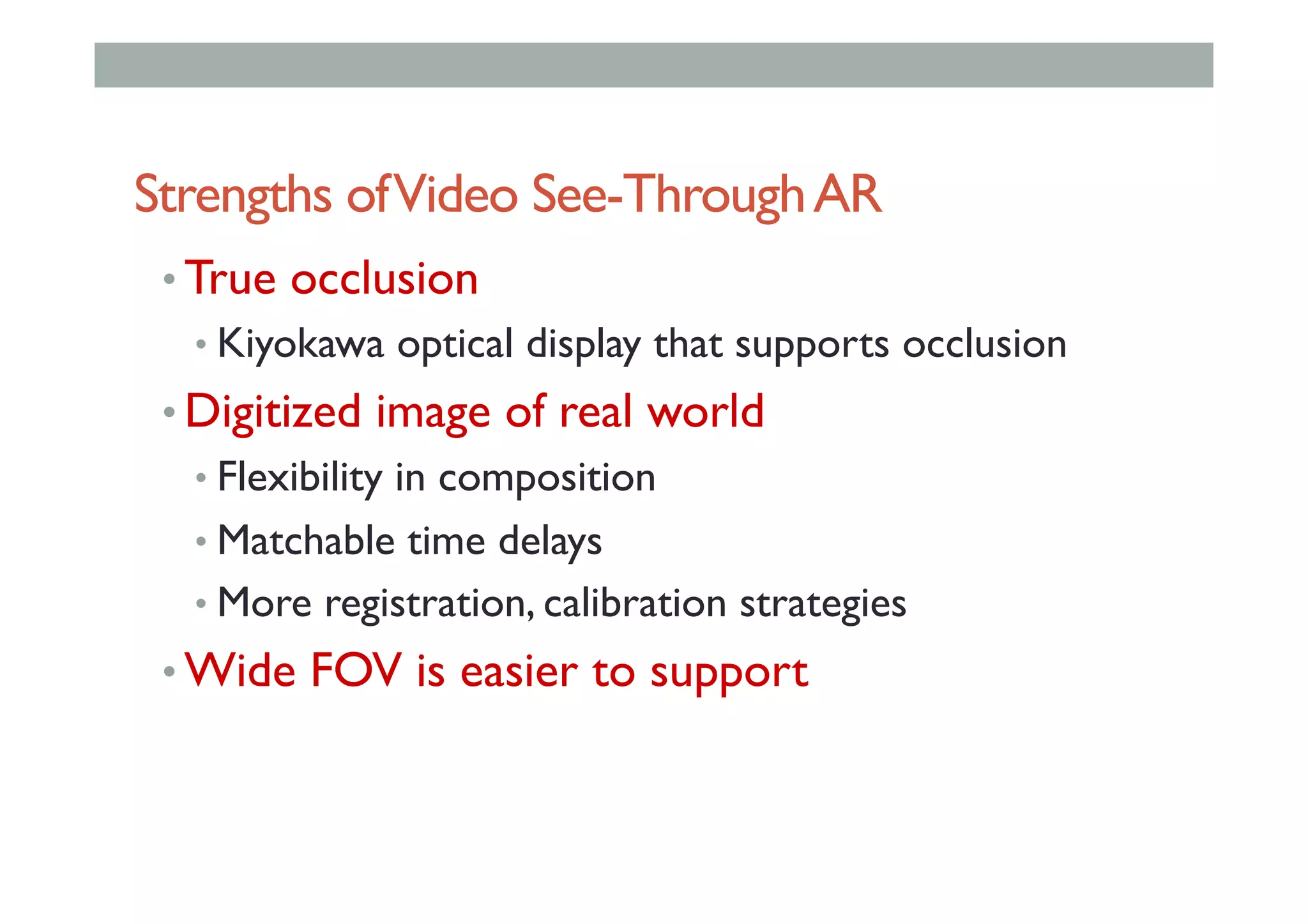 Strengths ofVideo See-ThroughAR
• True occlusion
• Kiyokawa optical display that supports occlusion
• Digitized image of real world
• Flexibility in composition
• Matchable time delays
• More registration, calibration strategies
• Wide FOV is easier to support
 