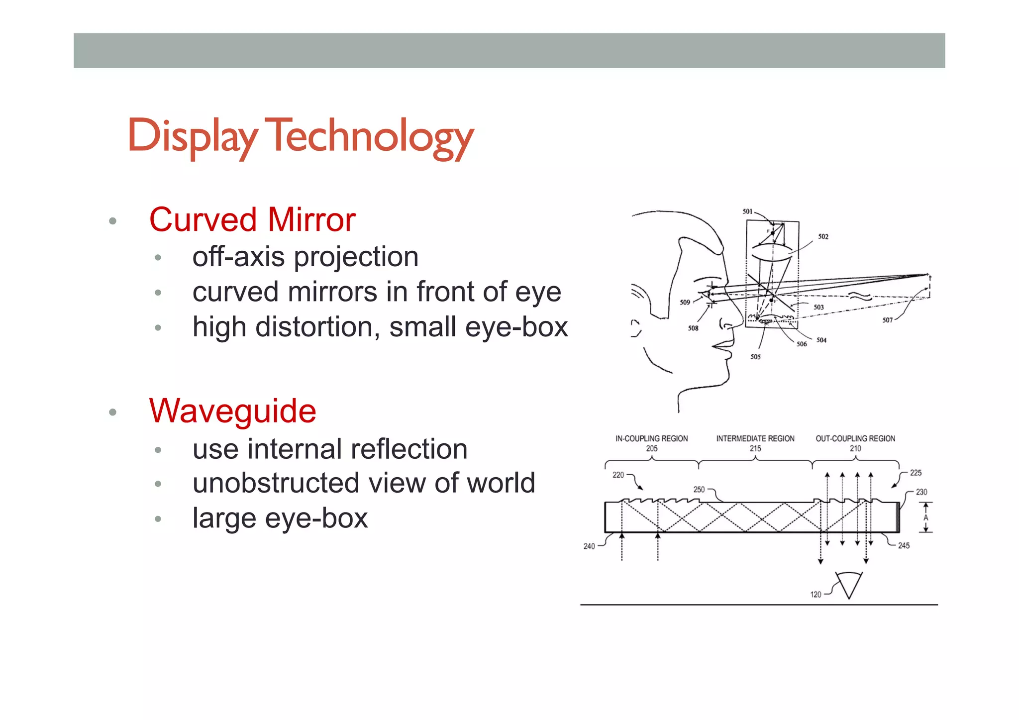 DisplayTechnology
•  Curved Mirror
•  off-axis projection
•  curved mirrors in front of eye
•  high distortion, small eye-box
•  Waveguide
•  use internal reflection
•  unobstructed view of world
•  large eye-box
 
