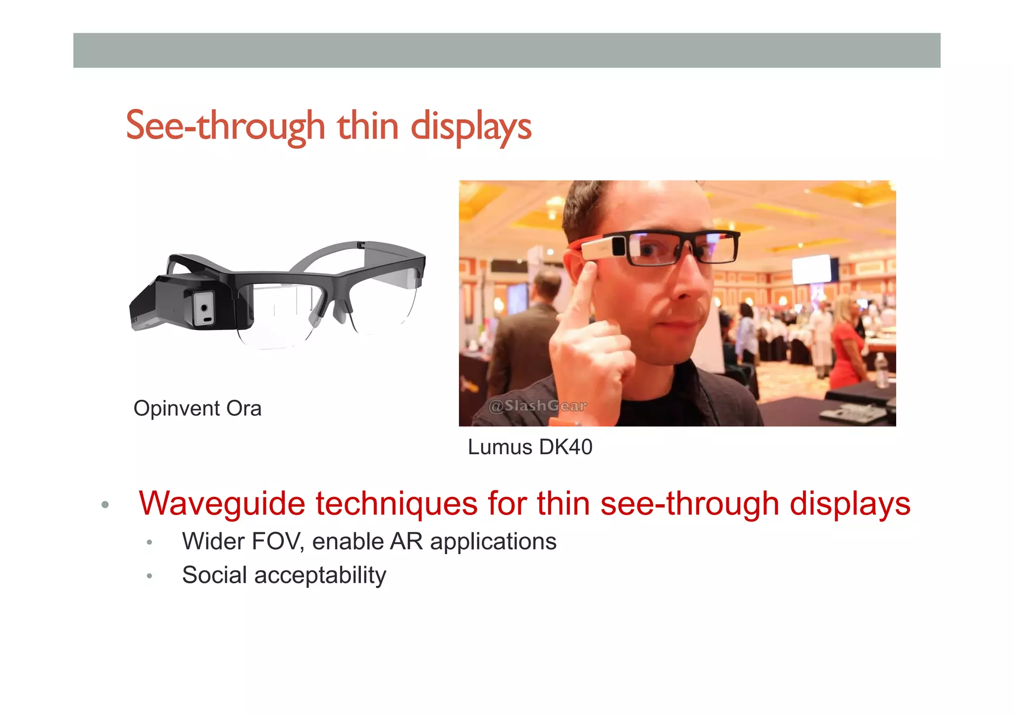 See-through thin displays
•  Waveguide techniques for thin see-through displays
•  Wider FOV, enable AR applications
•  Social acceptability
Opinvent Ora
Lumus DK40
 