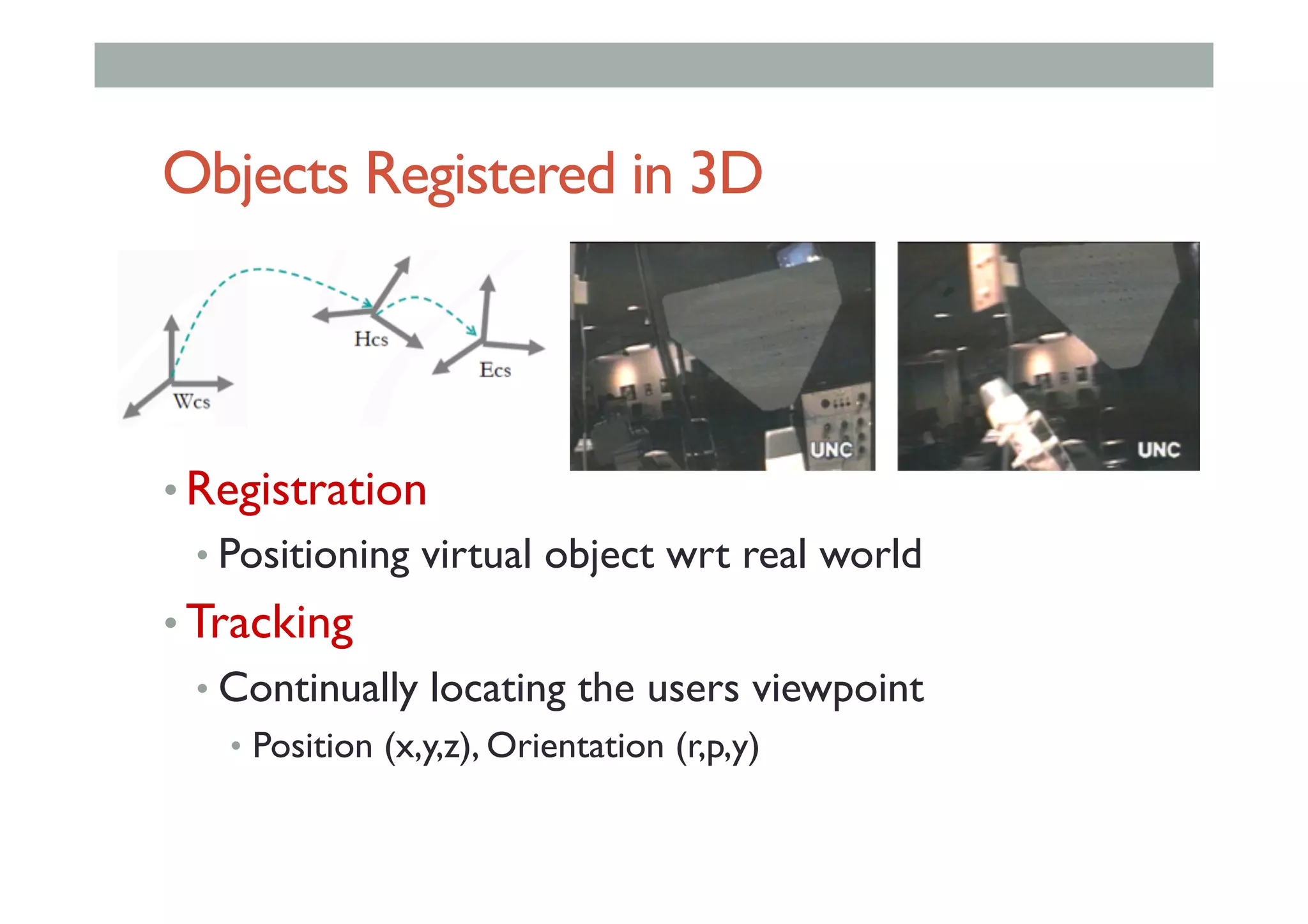 Objects Registered in 3D
• Registration
• Positioning virtual object wrt real world
• Tracking
• Continually locating the users viewpoint
•  Position (x,y,z), Orientation (r,p,y)
 