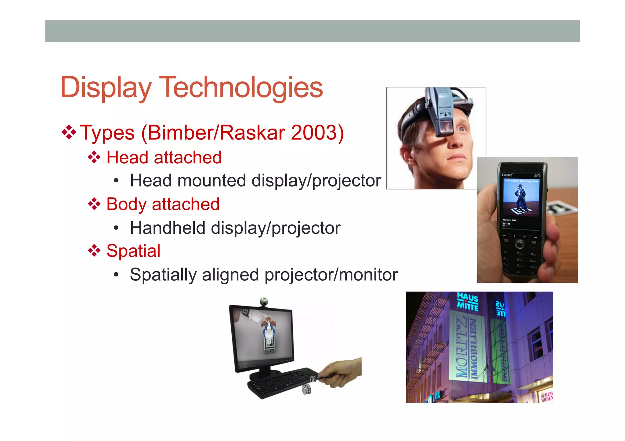 Display Technologies
! Types (Bimber/Raskar 2003)
! Head attached
•  Head mounted display/projector
! Body attached
•  Handheld display/projector
! Spatial
•  Spatially aligned projector/monitor
 
