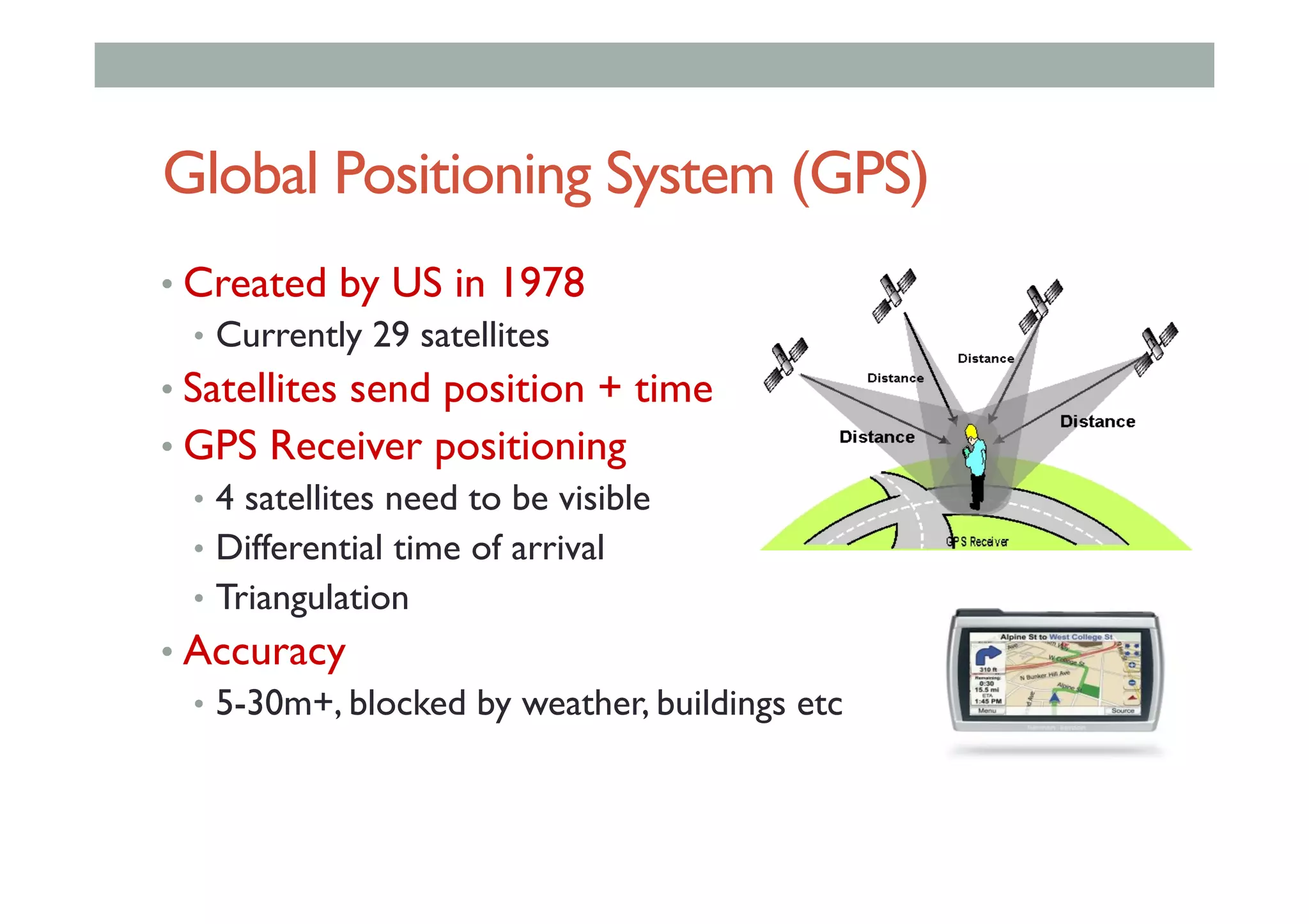 Global Positioning System (GPS)
• Created by US in 1978
•  Currently 29 satellites
• Satellites send position + time
• GPS Receiver positioning
•  4 satellites need to be visible
•  Differential time of arrival
•  Triangulation
• Accuracy
•  5-30m+, blocked by weather, buildings etc
 