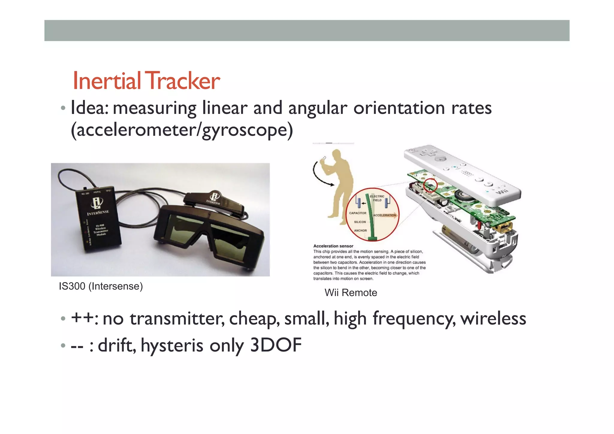 InertialTracker
• Idea: measuring linear and angular orientation rates
(accelerometer/gyroscope)
• ++: no transmitter, cheap, small, high frequency, wireless
• -- : drift, hysteris only 3DOF
IS300 (Intersense)
Wii Remote
 