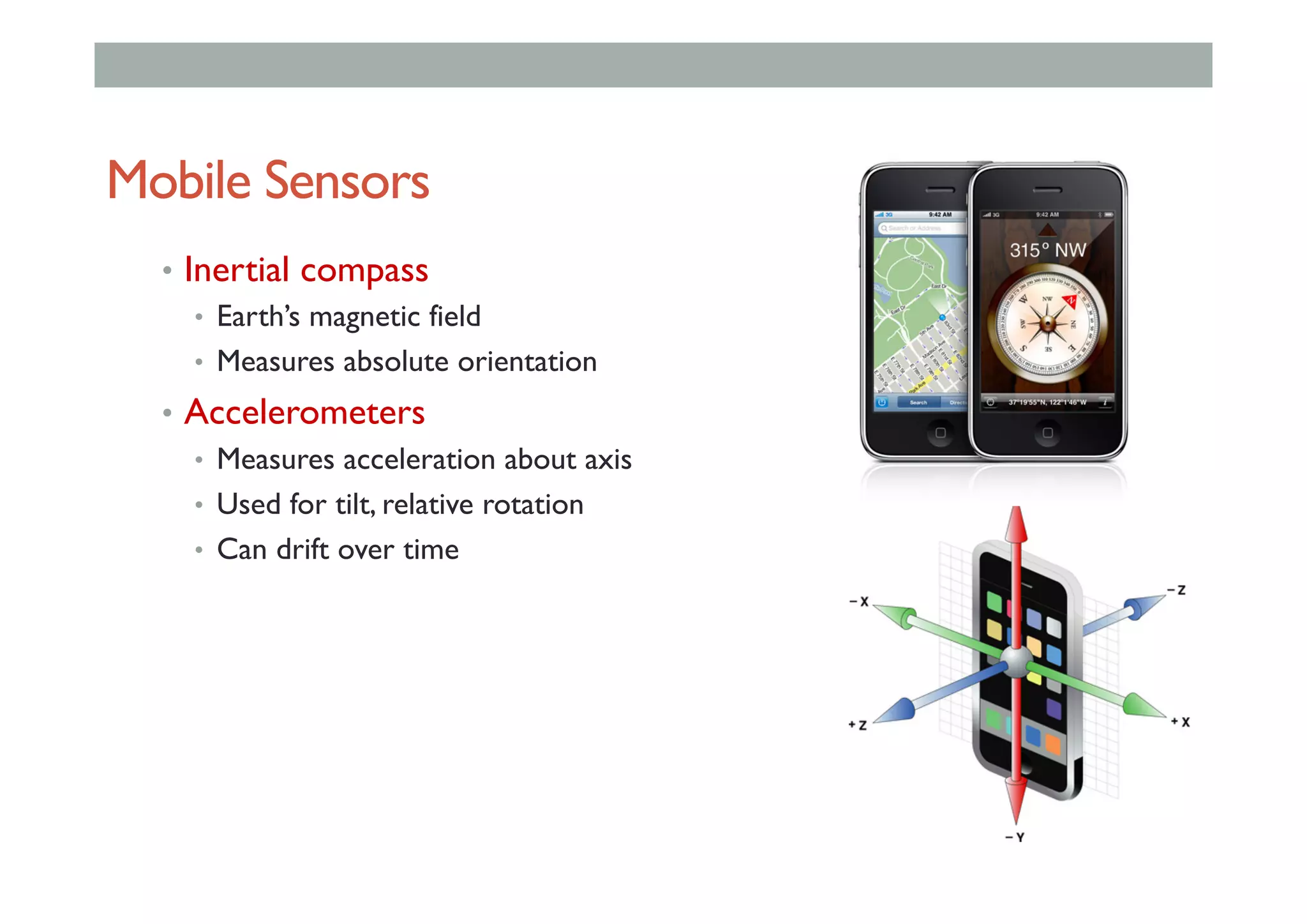 Mobile Sensors
•  Inertial compass
•  Earth’s magnetic field
•  Measures absolute orientation
•  Accelerometers
•  Measures acceleration about axis
•  Used for tilt, relative rotation
•  Can drift over time
 