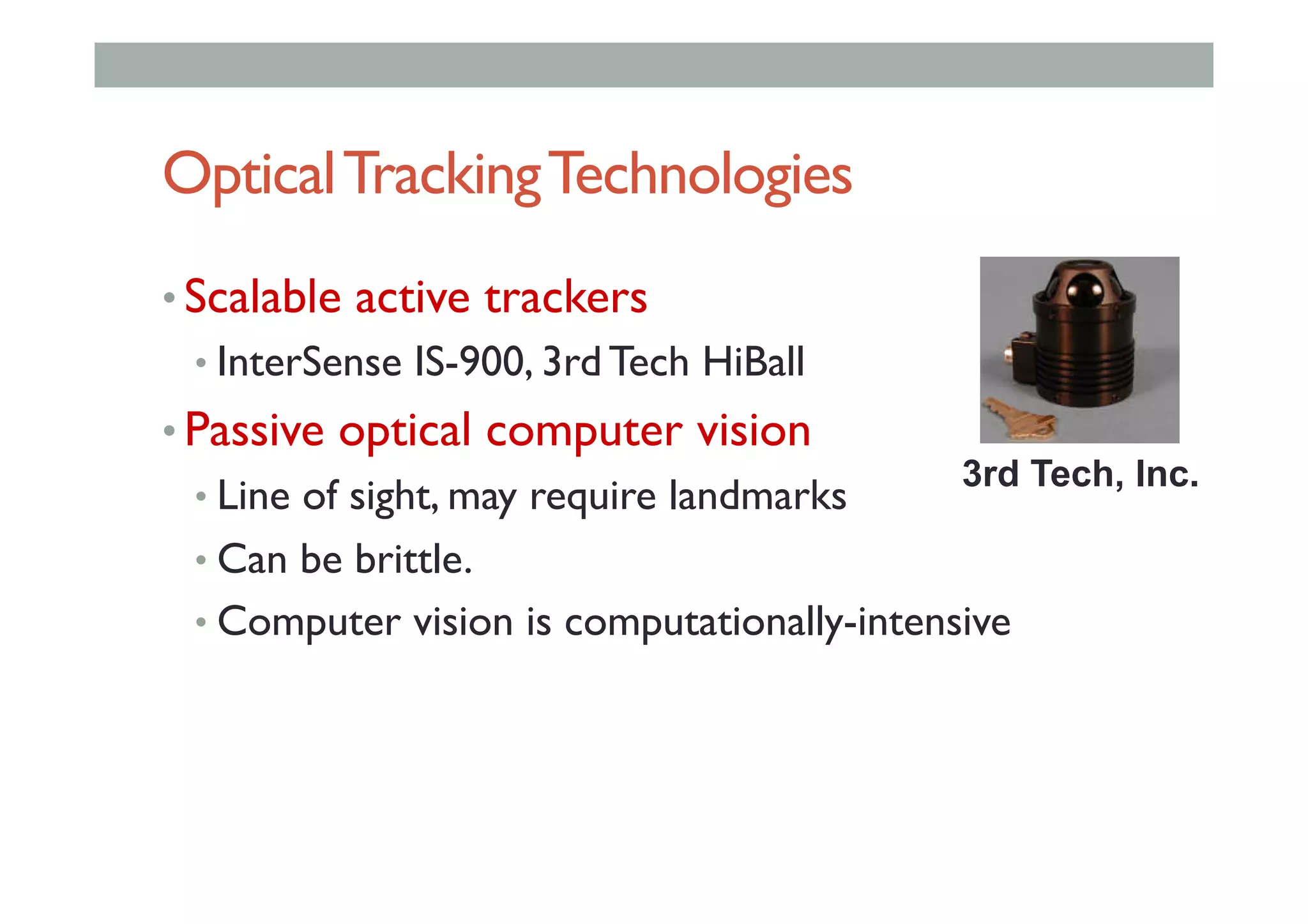 OpticalTrackingTechnologies
• Scalable active trackers
• InterSense IS-900, 3rd Tech HiBall
• Passive optical computer vision
• Line of sight, may require landmarks
• Can be brittle.
• Computer vision is computationally-intensive
3rd Tech, Inc.
 