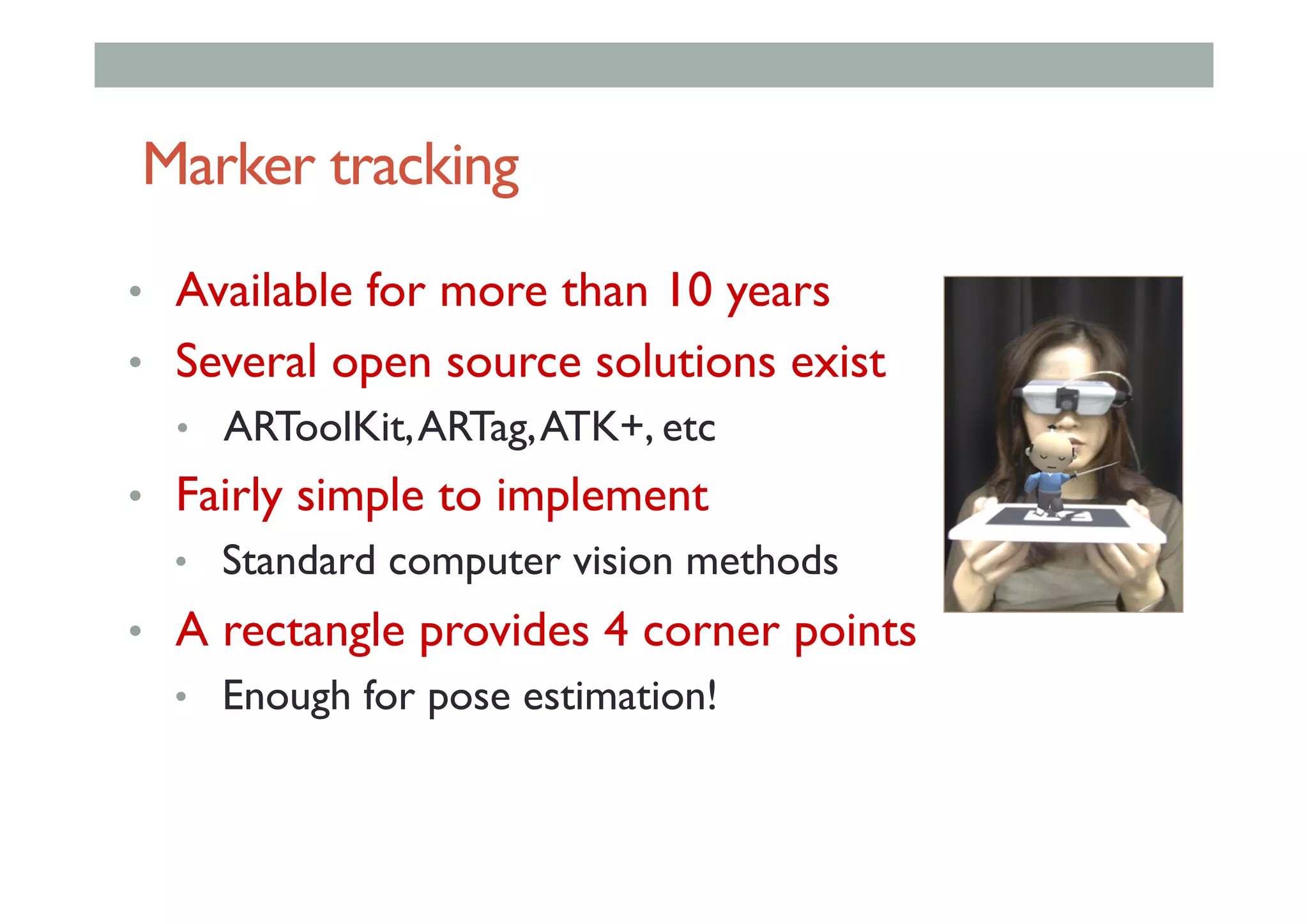 Marker tracking
•  Available for more than 10 years
•  Several open source solutions exist
•  ARToolKit,ARTag,ATK+, etc
•  Fairly simple to implement
•  Standard computer vision methods
•  A rectangle provides 4 corner points
•  Enough for pose estimation!
 