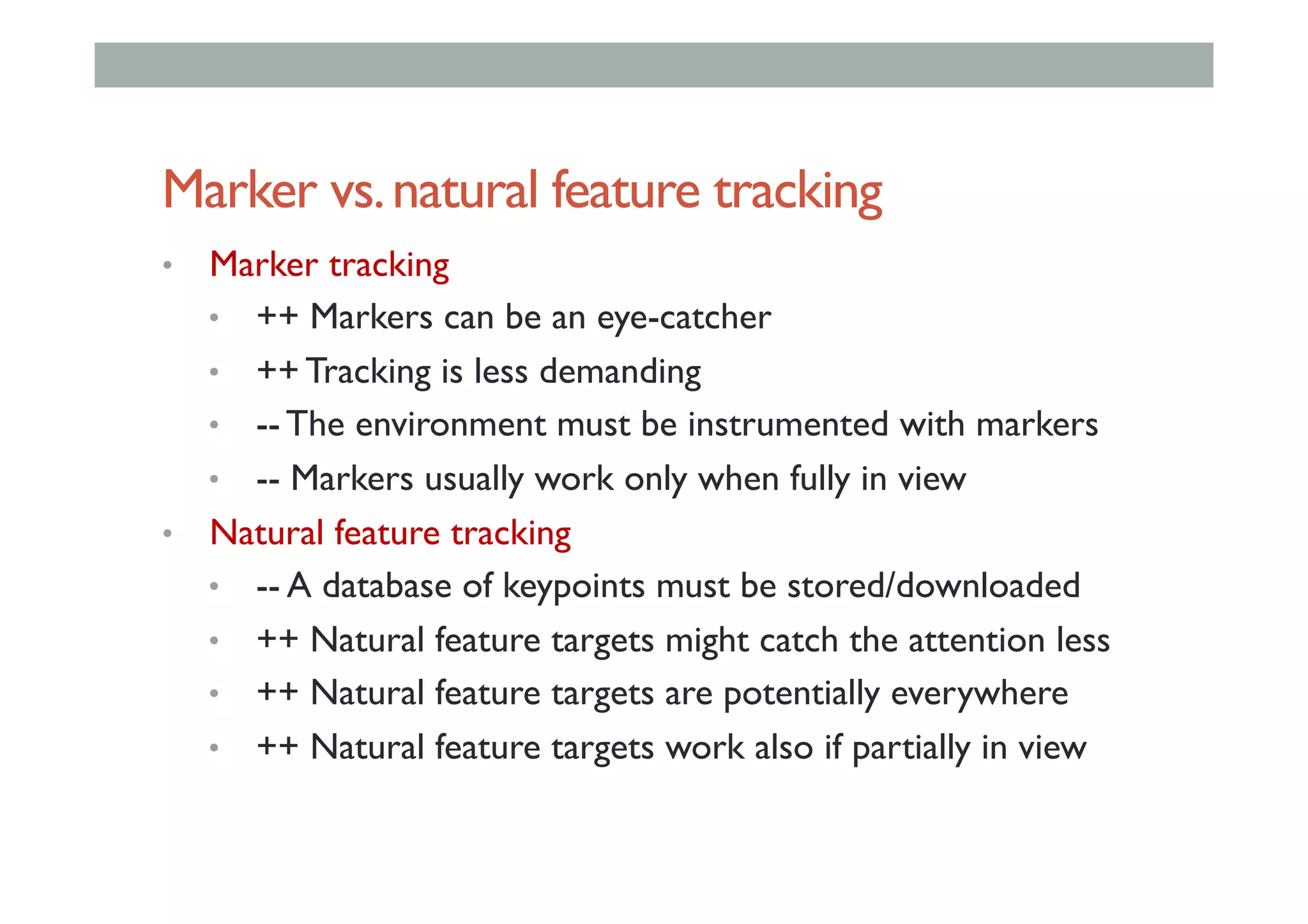 Marker vs.natural feature tracking
•  Marker tracking
•  ++ Markers can be an eye-catcher
•  ++ Tracking is less demanding
•  -- The environment must be instrumented with markers
•  -- Markers usually work only when fully in view
•  Natural feature tracking
•  -- A database of keypoints must be stored/downloaded
•  ++ Natural feature targets might catch the attention less
•  ++ Natural feature targets are potentially everywhere
•  ++ Natural feature targets work also if partially in view
 