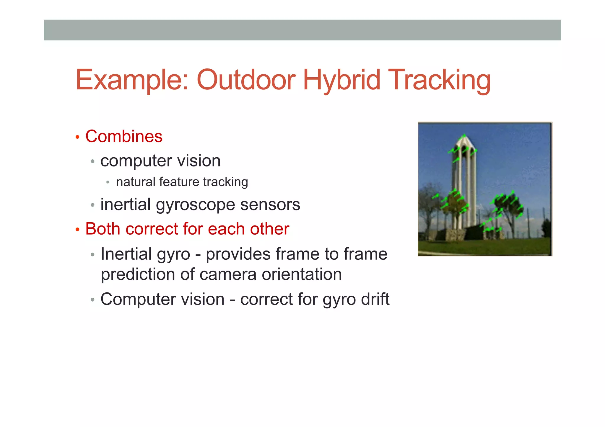 Example: Outdoor Hybrid Tracking
•  Combines
•  computer vision
•  natural feature tracking
•  inertial gyroscope sensors
•  Both correct for each other
•  Inertial gyro - provides frame to frame
prediction of camera orientation
•  Computer vision - correct for gyro drift
 