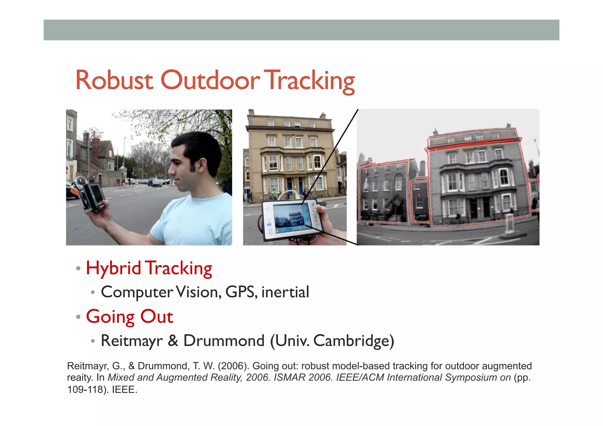 Robust OutdoorTracking
• Hybrid Tracking
•  ComputerVision, GPS, inertial
• Going Out
•  Reitmayr & Drummond (Univ. Cambridge)
Reitmayr, G., & Drummond, T. W. (2006). Going out: robust model-based tracking for outdoor augmented
reaity. In Mixed and Augmented Reality, 2006. ISMAR 2006. IEEE/ACM International Symposium on (pp.
109-118). IEEE.
 