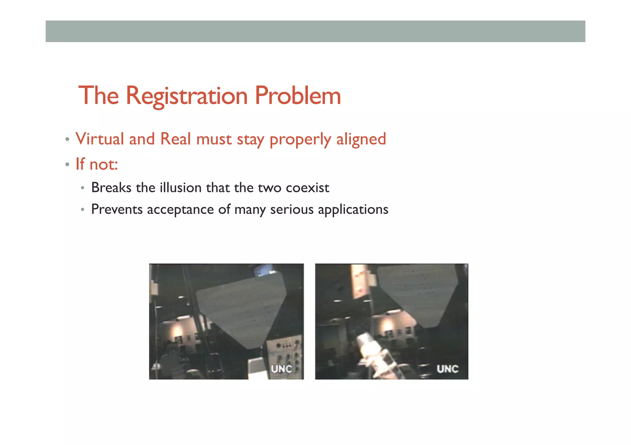 The Registration Problem
•  Virtual and Real must stay properly aligned
•  If not:
•  Breaks the illusion that the two coexist
•  Prevents acceptance of many serious applications
 