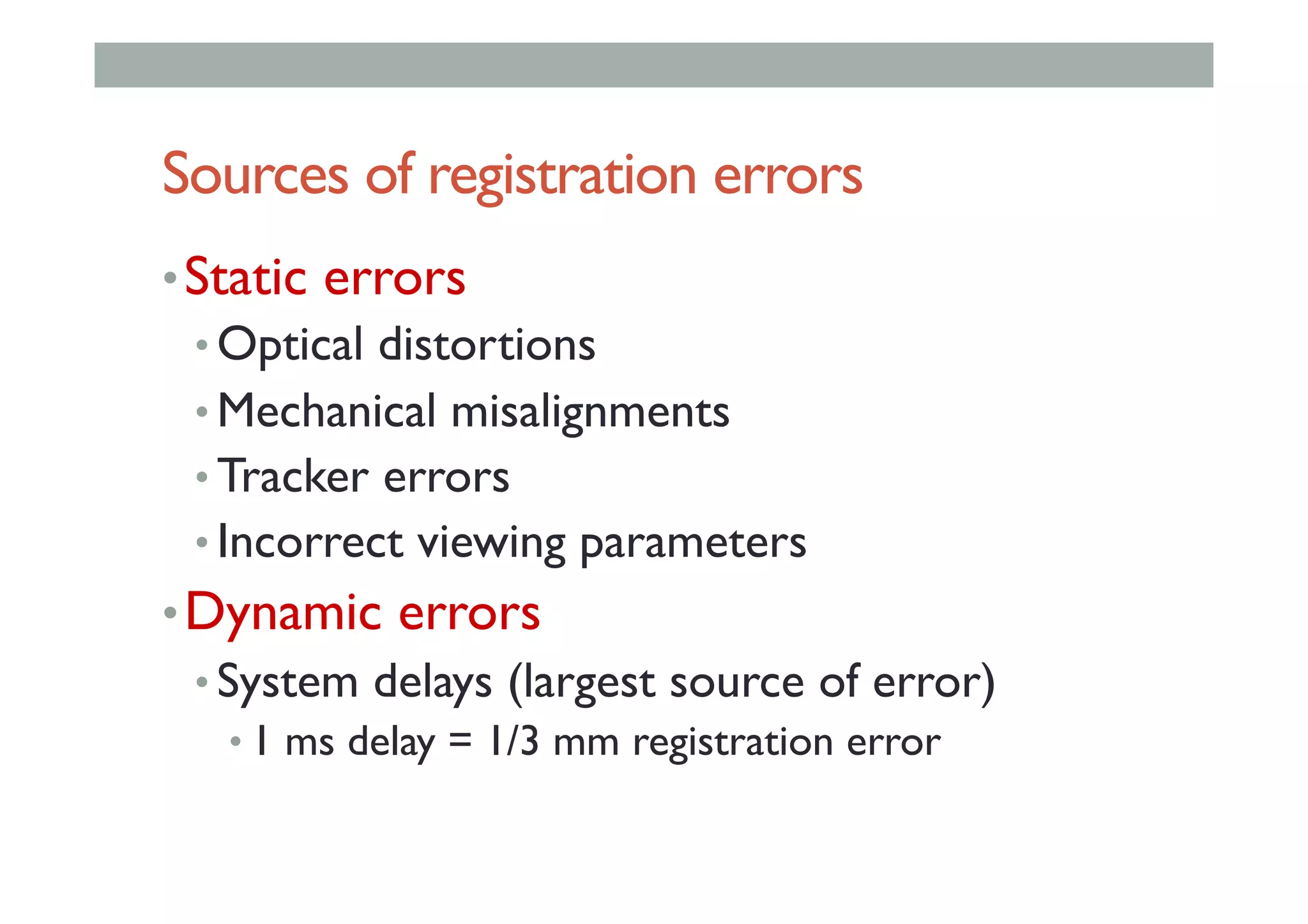 Sources of registration errors
• Static errors
• Optical distortions
• Mechanical misalignments
• Tracker errors
• Incorrect viewing parameters
• Dynamic errors
• System delays (largest source of error)
• 1 ms delay = 1/3 mm registration error
 
