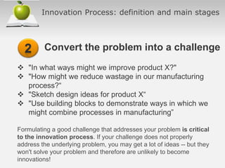 Innovation Process: definition and main stages
Convert the problem into a challenge
 "In what ways might we improve product X?"
 "How might we reduce wastage in our manufacturing
process?“
 "Sketch design ideas for product X“
 "Use building blocks to demonstrate ways in which we
might combine processes in manufacturing”
Formulating a good challenge that addresses your problem is critical
to the innovation process. If your challenge does not properly
address the underlying problem, you may get a lot of ideas -- but they
won't solve your problem and therefore are unlikely to become
innovations!
 