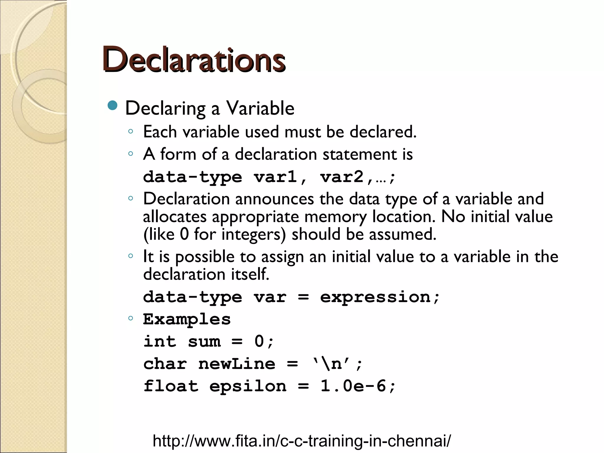DeclarationsDeclarations
Declaring a Variable
◦ Each variable used must be declared.
◦ A form of a declaration statement is
data-type var1, var2,…;
◦ Declaration announces the data type of a variable and
allocates appropriate memory location. No initial value
(like 0 for integers) should be assumed.
◦ It is possible to assign an initial value to a variable in the
declaration itself.
data-type var = expression;
◦ Examples
int sum = 0;
char newLine = ‘n’;
float epsilon = 1.0e-6;
http://www.fita.in/c-c-training-in-chennai/
 