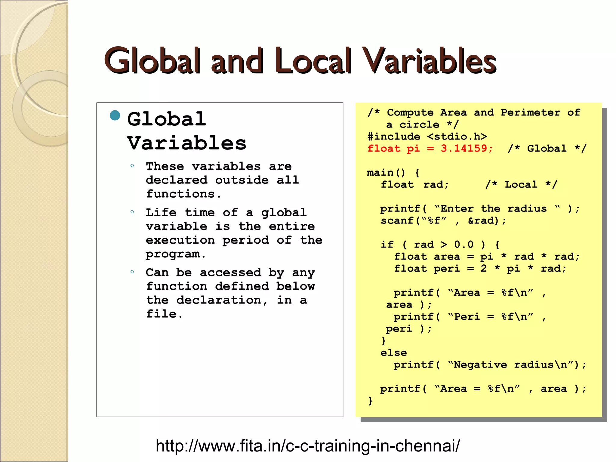 Global and Local VariablesGlobal and Local Variables
Global
Variables
◦ These variables are
declared outside all
functions.
◦ Life time of a global
variable is the entire
execution period of the
program.
◦ Can be accessed by any
function defined below
the declaration, in a
file.
/* Compute Area and Perimeter of
a circle */
#include <stdio.h>
float pi = 3.14159; /* Global */
main() {
float rad; /* Local */
printf( “Enter the radius “ );
scanf(“%f” , &rad);
if ( rad > 0.0 ) {
float area = pi * rad * rad;
float peri = 2 * pi * rad;
printf( “Area = %fn” ,
area );
printf( “Peri = %fn” ,
peri );
}
else
printf( “Negative radiusn”);
printf( “Area = %fn” , area );
}
/* Compute Area and Perimeter of
a circle */
#include <stdio.h>
float pi = 3.14159; /* Global */
main() {
float rad; /* Local */
printf( “Enter the radius “ );
scanf(“%f” , &rad);
if ( rad > 0.0 ) {
float area = pi * rad * rad;
float peri = 2 * pi * rad;
printf( “Area = %fn” ,
area );
printf( “Peri = %fn” ,
peri );
}
else
printf( “Negative radiusn”);
printf( “Area = %fn” , area );
}
http://www.fita.in/c-c-training-in-chennai/
 