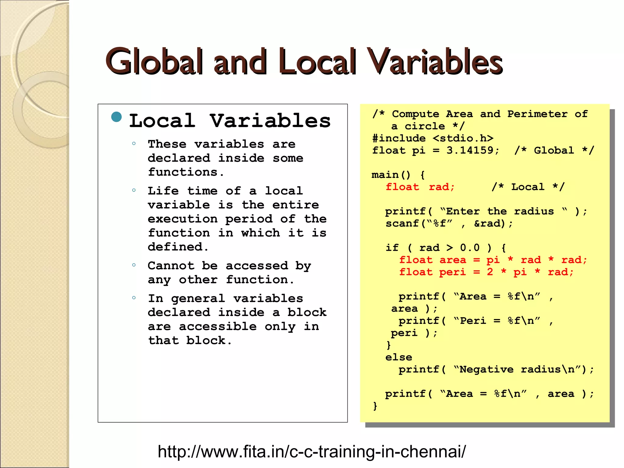 Global and Local VariablesGlobal and Local Variables
Local Variables
◦ These variables are
declared inside some
functions.
◦ Life time of a local
variable is the entire
execution period of the
function in which it is
defined.
◦ Cannot be accessed by
any other function.
◦ In general variables
declared inside a block
are accessible only in
that block.
/* Compute Area and Perimeter of
a circle */
#include <stdio.h>
float pi = 3.14159; /* Global */
main() {
float rad; /* Local */
printf( “Enter the radius “ );
scanf(“%f” , &rad);
if ( rad > 0.0 ) {
float area = pi * rad * rad;
float peri = 2 * pi * rad;
printf( “Area = %fn” ,
area );
printf( “Peri = %fn” ,
peri );
}
else
printf( “Negative radiusn”);
printf( “Area = %fn” , area );
}
/* Compute Area and Perimeter of
a circle */
#include <stdio.h>
float pi = 3.14159; /* Global */
main() {
float rad; /* Local */
printf( “Enter the radius “ );
scanf(“%f” , &rad);
if ( rad > 0.0 ) {
float area = pi * rad * rad;
float peri = 2 * pi * rad;
printf( “Area = %fn” ,
area );
printf( “Peri = %fn” ,
peri );
}
else
printf( “Negative radiusn”);
printf( “Area = %fn” , area );
}
http://www.fita.in/c-c-training-in-chennai/
 