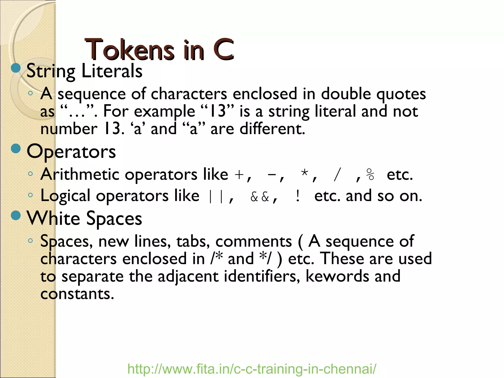 Tokens in CTokens in C
String Literals
◦ A sequence of characters enclosed in double quotes
as “…”. For example “13” is a string literal and not
number 13. ‘a’ and “a” are different.
Operators
◦ Arithmetic operators like +, -, *, / ,% etc.
◦ Logical operators like ||, &&, ! etc. and so on.
White Spaces
◦ Spaces, new lines, tabs, comments ( A sequence of
characters enclosed in /* and */ ) etc. These are used
to separate the adjacent identifiers, kewords and
constants.
http://www.fita.in/c-c-training-in-chennai/
 