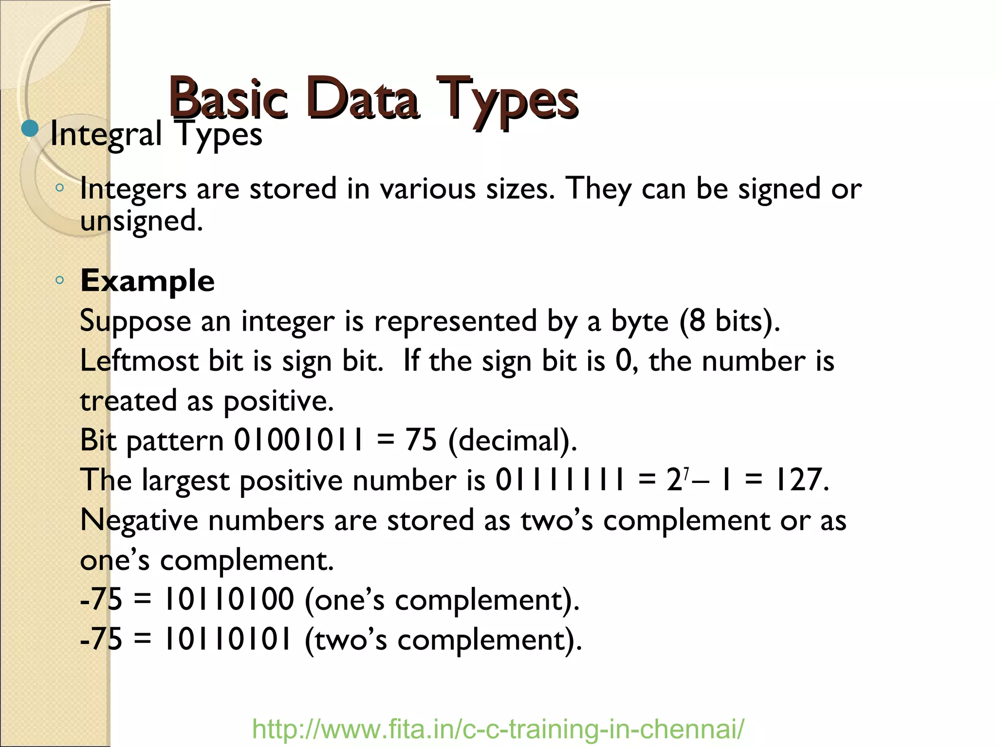 Basic Data TypesBasic Data TypesIntegral Types
◦ Integers are stored in various sizes. They can be signed or
unsigned.
◦ Example
Suppose an integer is represented by a byte (8 bits).
Leftmost bit is sign bit. If the sign bit is 0, the number is
treated as positive.
Bit pattern 01001011 = 75 (decimal).
The largest positive number is 01111111 = 27
– 1 = 127.
Negative numbers are stored as two’s complement or as
one’s complement.
-75 = 10110100 (one’s complement).
-75 = 10110101 (two’s complement).
http://www.fita.in/c-c-training-in-chennai/
 