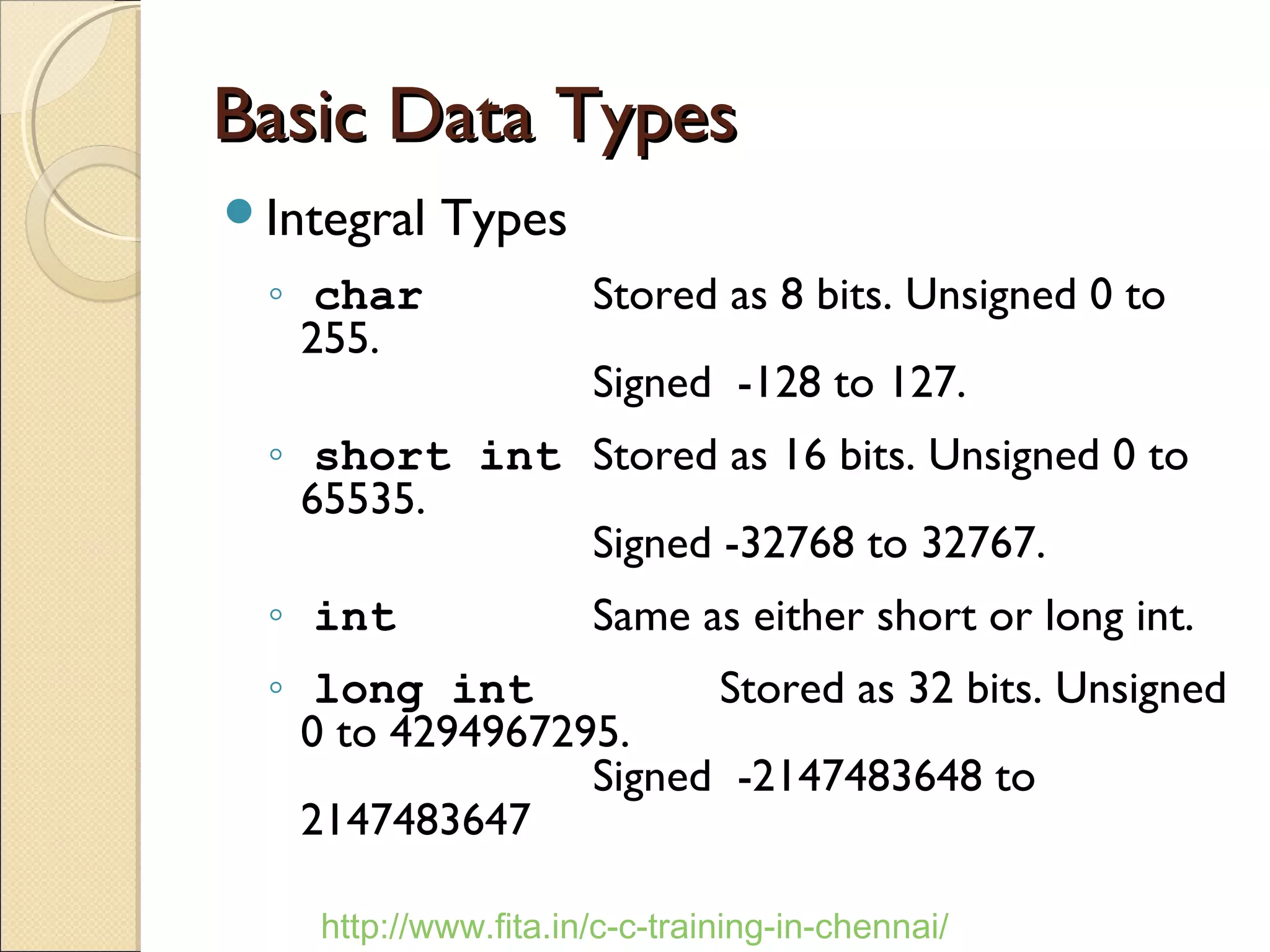 Basic Data TypesBasic Data Types
Integral Types
◦ char Stored as 8 bits. Unsigned 0 to
255.
Signed -128 to 127.
◦ short int Stored as 16 bits. Unsigned 0 to
65535.
Signed -32768 to 32767.
◦ int Same as either short or long int.
◦ long int Stored as 32 bits. Unsigned
0 to 4294967295.
Signed -2147483648 to
2147483647
http://www.fita.in/c-c-training-in-chennai/
 