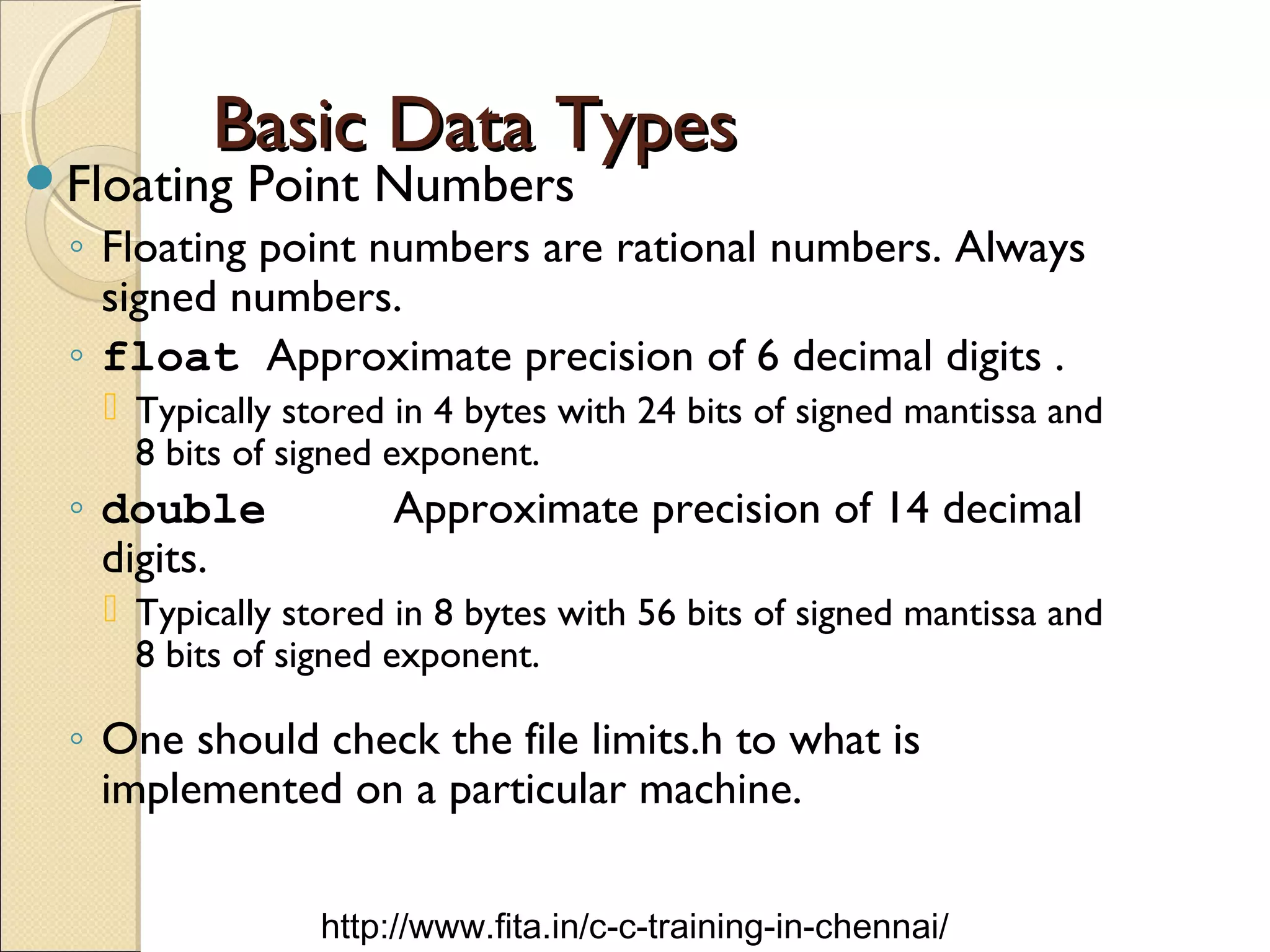 Basic Data TypesBasic Data Types
Floating Point Numbers
◦ Floating point numbers are rational numbers. Always
signed numbers.
◦ float Approximate precision of 6 decimal digits .
 Typically stored in 4 bytes with 24 bits of signed mantissa and
8 bits of signed exponent.
◦ double Approximate precision of 14 decimal
digits.
 Typically stored in 8 bytes with 56 bits of signed mantissa and
8 bits of signed exponent.
◦ One should check the file limits.h to what is
implemented on a particular machine.
http://www.fita.in/c-c-training-in-chennai/
 