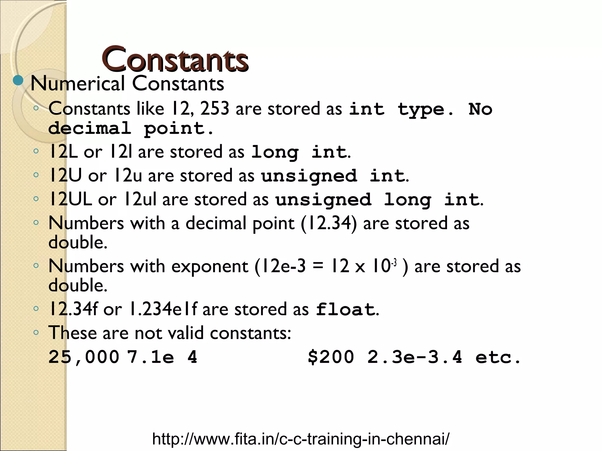 ConstantsConstantsNumerical Constants
◦ Constants like 12, 253 are stored as int type. No
decimal point.
◦ 12L or 12l are stored as long int.
◦ 12U or 12u are stored as unsigned int.
◦ 12UL or 12ul are stored as unsigned long int.
◦ Numbers with a decimal point (12.34) are stored as
double.
◦ Numbers with exponent (12e-3 = 12 x 10-3
) are stored as
double.
◦ 12.34f or 1.234e1f are stored as float.
◦ These are not valid constants:
25,000 7.1e 4 $200 2.3e-3.4 etc.
http://www.fita.in/c-c-training-in-chennai/
 