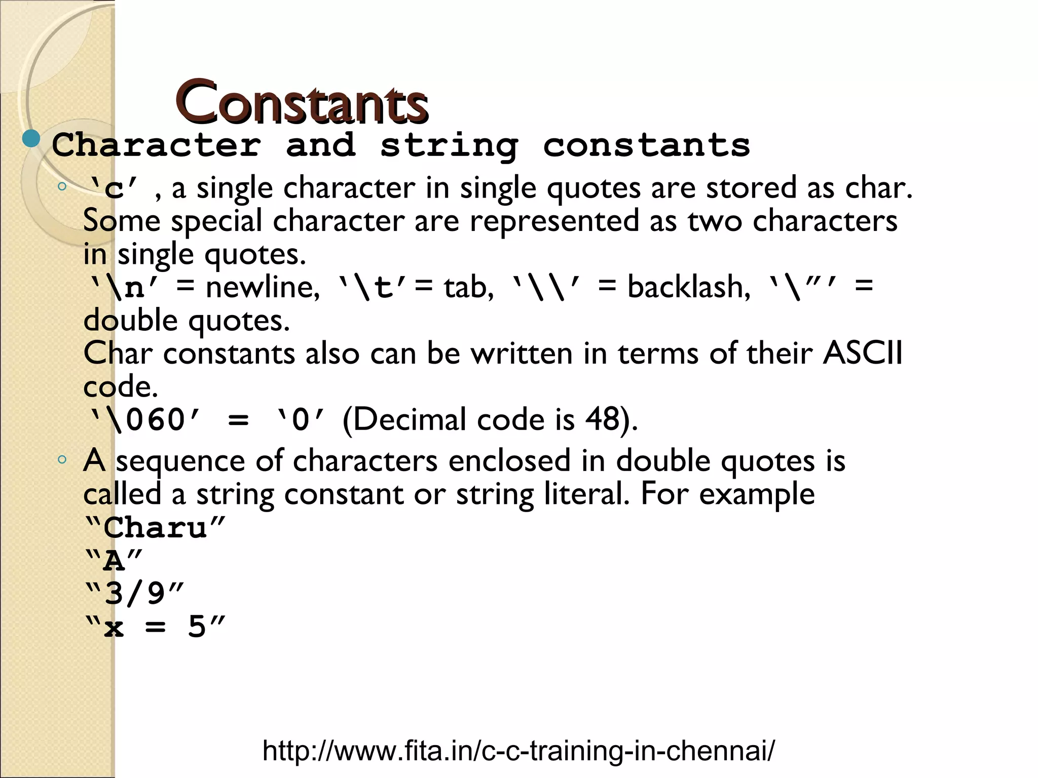 ConstantsConstantsCharacter and string constants
◦ ‘c’ , a single character in single quotes are stored as char.
Some special character are represented as two characters
in single quotes.
‘n’ = newline, ‘t’= tab, ‘’ = backlash, ‘”’ =
double quotes.
Char constants also can be written in terms of their ASCII
code.
‘060’ = ‘0’ (Decimal code is 48).
◦ A sequence of characters enclosed in double quotes is
called a string constant or string literal. For example
“Charu”
“A”
“3/9”
“x = 5”
http://www.fita.in/c-c-training-in-chennai/
 