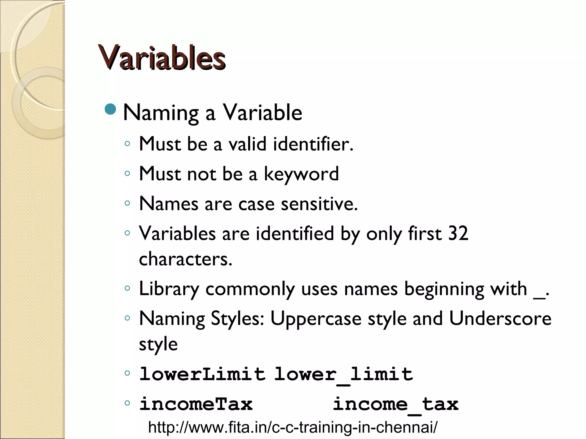 VariablesVariables
Naming a Variable
◦ Must be a valid identifier.
◦ Must not be a keyword
◦ Names are case sensitive.
◦ Variables are identified by only first 32
characters.
◦ Library commonly uses names beginning with _.
◦ Naming Styles: Uppercase style and Underscore
style
◦ lowerLimit lower_limit
◦ incomeTax income_tax
http://www.fita.in/c-c-training-in-chennai/
 