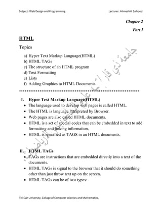 Subject: Web Design and Programming Lecturer: Ahmed Ali Saihood
Thi-Qar University, Collage of Computer sciences and Mathematics,
Chapter 2
Part I
HTML
Topics
a) Hyper Text Markup Language(HTML)
b) HTML TAGs
c) The structure of an HTML program
d) Text Formatting
e) Lists
f) Adding Graphics to HTML Documents
*****************************************************************
I. Hyper Text Markup Language(HTML)
 The language used to develop web pages is called HTML.
 The HTML is language interpreted by Browser.
 Web pages are also called HTML documents.
 HTML is a set of special codes that can be embedded in text to add
formatting and linking information.
 HTML is specified as TAGS in an HTML documents.
II. HTML TAGs
 TAGs are instructions that are embedded directly into a text of the
documents.
 HTML TAGs is signal to the browser that it should do something
other than just throw text up on the screen.
 HTML TAGs can be of two types:
 