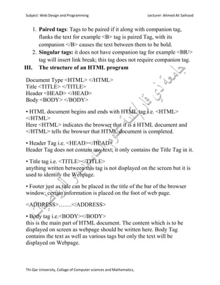Subject: Web Design and Programming Lecturer: Ahmed Ali Saihood
Thi-Qar University, Collage of Computer sciences and Mathematics,
1. Paired tags: Tags to be paired if it along with companion tag,
flanks the text for example <B> tag is paired Tag, with its
companion </B> causes the text between them to be bold.
2. Singular tags: it does not have companion tag for example <BR/>
tag will insert link break; this tag does not require companion tag.
III. The structure of an HTML program
Document Type <HTML> </HTML>
Title <TITLE> </TITLE>
Header <HEAD> </HEAD>
Body <BODY> </BODY>
• HTML document begins and ends with HTML tag i.e. <HTML>
</HTML>
Here <HTML> indicates the browser that it is a HTML document and
</HTML> tells the browser that HTML document is completed.
• Header Tag i.e. <HEAD></HEAD>
Header Tag does not contain any text; it only contains the Title Tag in it.
• Title tag i.e. <TITLE></TITLE>
anything written between this tag is not displayed on the screen but it is
used to identify the Webpage.
• Footer just as title can be placed in the title of the bar of the browser
window; certain information is placed on the foot of web page.
<ADDRESS>…….</ADDRESS>
• Body tag i.e.<BODY></BODY>
this is the main part of HTML document. The content which is to be
displayed on screen as webpage should be written here. Body Tag
contains the text as well as various tags but only the text will be
displayed on Webpage.
 