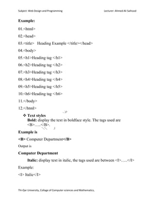 Subject: Web Design and Programming Lecturer: Ahmed Ali Saihood
Thi-Qar University, Collage of Computer sciences and Mathematics,
Example:
01.<html>
02.<head>
03.<title> Heading Example </title></head>
04.<body>
05.<h1>Heading tag </h1>
06.<h2>Heading tag </h2>
07.<h3>Heading tag </h3>
08.<h4>Heading tag </h4>
09.<h5>Heading tag </h5>
10.<h6>Heading tag </h6>
11.</body>
12.</html>
 Text styles
Bold: display the text in boldface style. The tags used are
<B>…..</B>.
Example is
<B> Computer Department</B>
Output is
Computer Department
Italic: display text in italic, the tags used are between <I>…..</I>
Example:
<I> Italic</I>
 