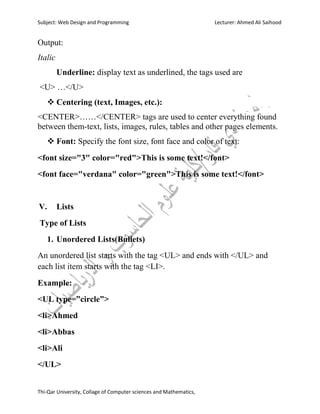 Subject: Web Design and Programming Lecturer: Ahmed Ali Saihood
Thi-Qar University, Collage of Computer sciences and Mathematics,
Output:
Italic
Underline: display text as underlined, the tags used are
<U> …</U>
 Centering (text, Images, etc.):
<CENTER>……</CENTER> tags are used to center everything found
between them-text, lists, images, rules, tables and other pages elements.
 Font: Specify the font size, font face and color of text:
<font size="3" color="red">This is some text!</font>
<font face="verdana" color="green">This is some text!</font>
V. Lists
Type of Lists
1. Unordered Lists(Bullets)
An unordered list starts with the tag <UL> and ends with </UL> and
each list item starts with the tag <LI>.
Example:
<UL type=”circle”>
<li>Ahmed
<li>Abbas
<li>Ali
</UL>
 