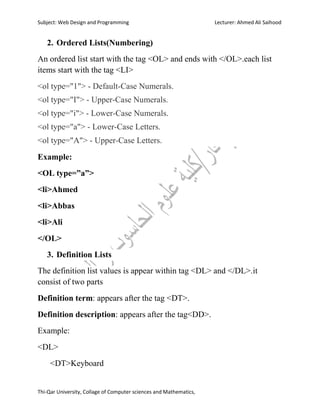 Subject: Web Design and Programming Lecturer: Ahmed Ali Saihood
Thi-Qar University, Collage of Computer sciences and Mathematics,
2. Ordered Lists(Numbering)
An ordered list start with the tag <OL> and ends with </OL>.each list
items start with the tag <LI>
<ol type="1"> - Default-Case Numerals.
<ol type="I"> - Upper-Case Numerals.
<ol type="i"> - Lower-Case Numerals.
<ol type="a"> - Lower-Case Letters.
<ol type="A"> - Upper-Case Letters.
Example:
<OL type=”a”>
<li>Ahmed
<li>Abbas
<li>Ali
</OL>
3. Definition Lists
The definition list values is appear within tag <DL> and </DL>.it
consist of two parts
Definition term: appears after the tag <DT>.
Definition description: appears after the tag<DD>.
Example:
<DL>
<DT>Keyboard
 
